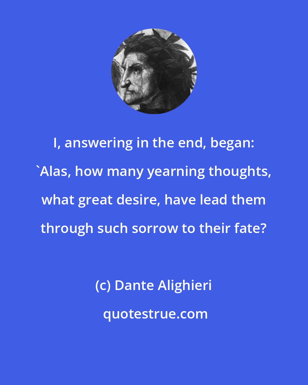 Dante Alighieri: I, answering in the end, began: 'Alas, how many yearning thoughts, what great desire, have lead them through such sorrow to their fate?