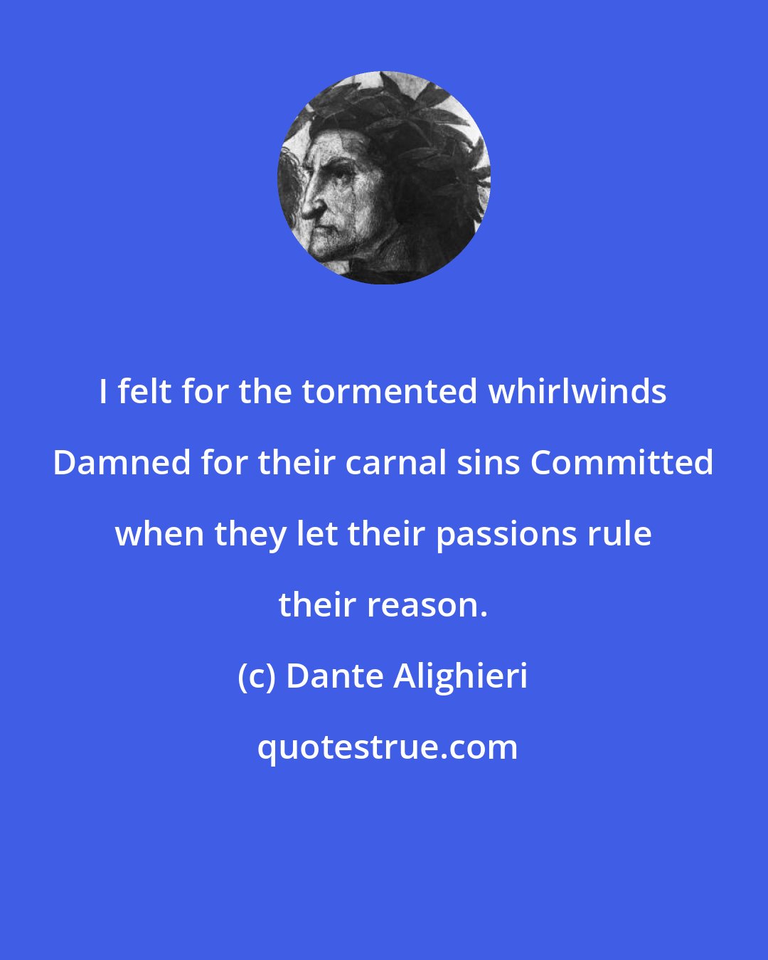 Dante Alighieri: I felt for the tormented whirlwinds Damned for their carnal sins Committed when they let their passions rule their reason.