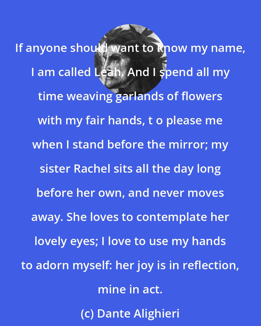 Dante Alighieri: If anyone should want to know my name, I am called Leah. And I spend all my time weaving garlands of flowers with my fair hands, t o please me when I stand before the mirror; my sister Rachel sits all the day long before her own, and never moves away. She loves to contemplate her lovely eyes; I love to use my hands to adorn myself: her joy is in reflection, mine in act.
