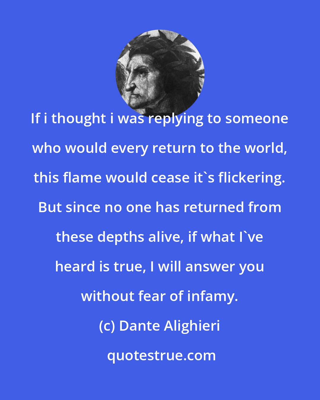 Dante Alighieri: If i thought i was replying to someone who would every return to the world, this flame would cease it's flickering. But since no one has returned from these depths alive, if what I've heard is true, I will answer you without fear of infamy.