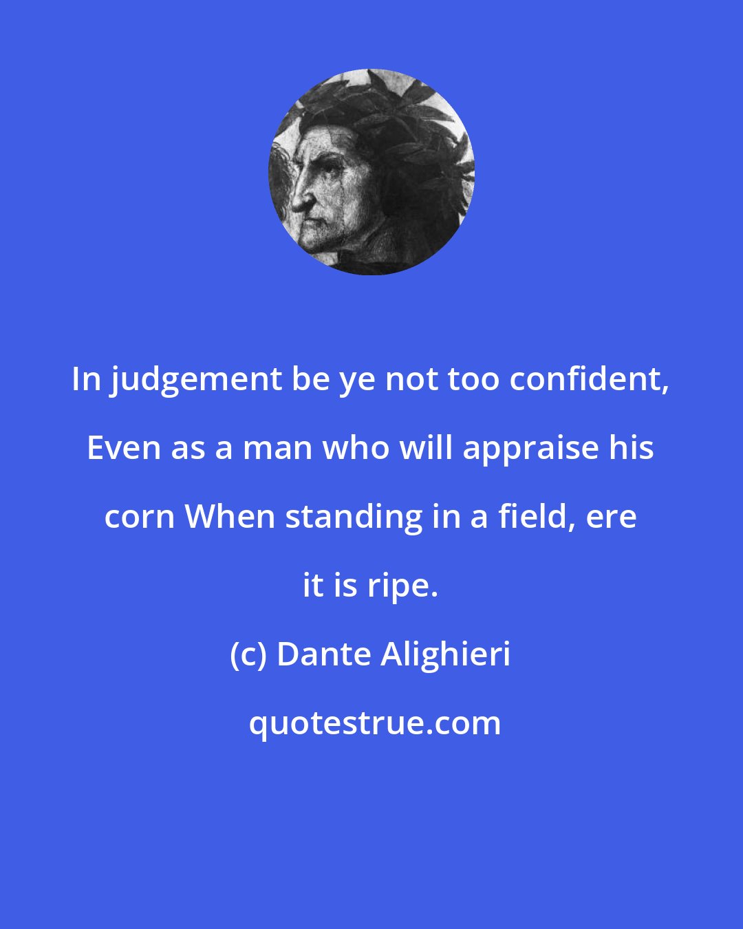 Dante Alighieri: In judgement be ye not too confident, Even as a man who will appraise his corn When standing in a field, ere it is ripe.