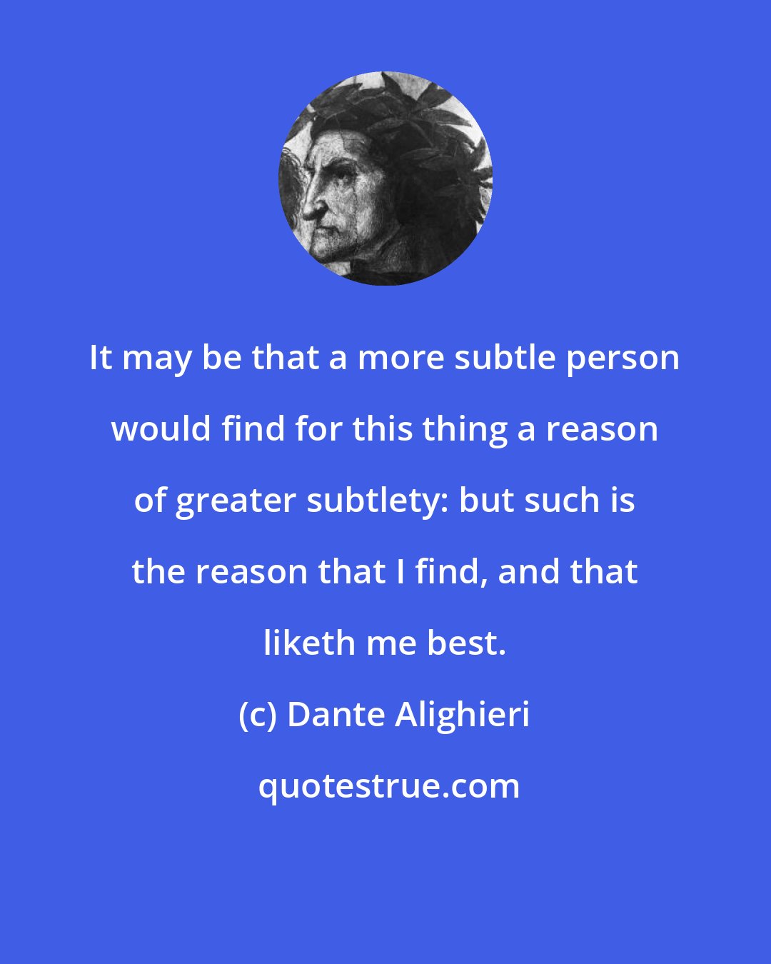 Dante Alighieri: It may be that a more subtle person would find for this thing a reason of greater subtlety: but such is the reason that I find, and that liketh me best.