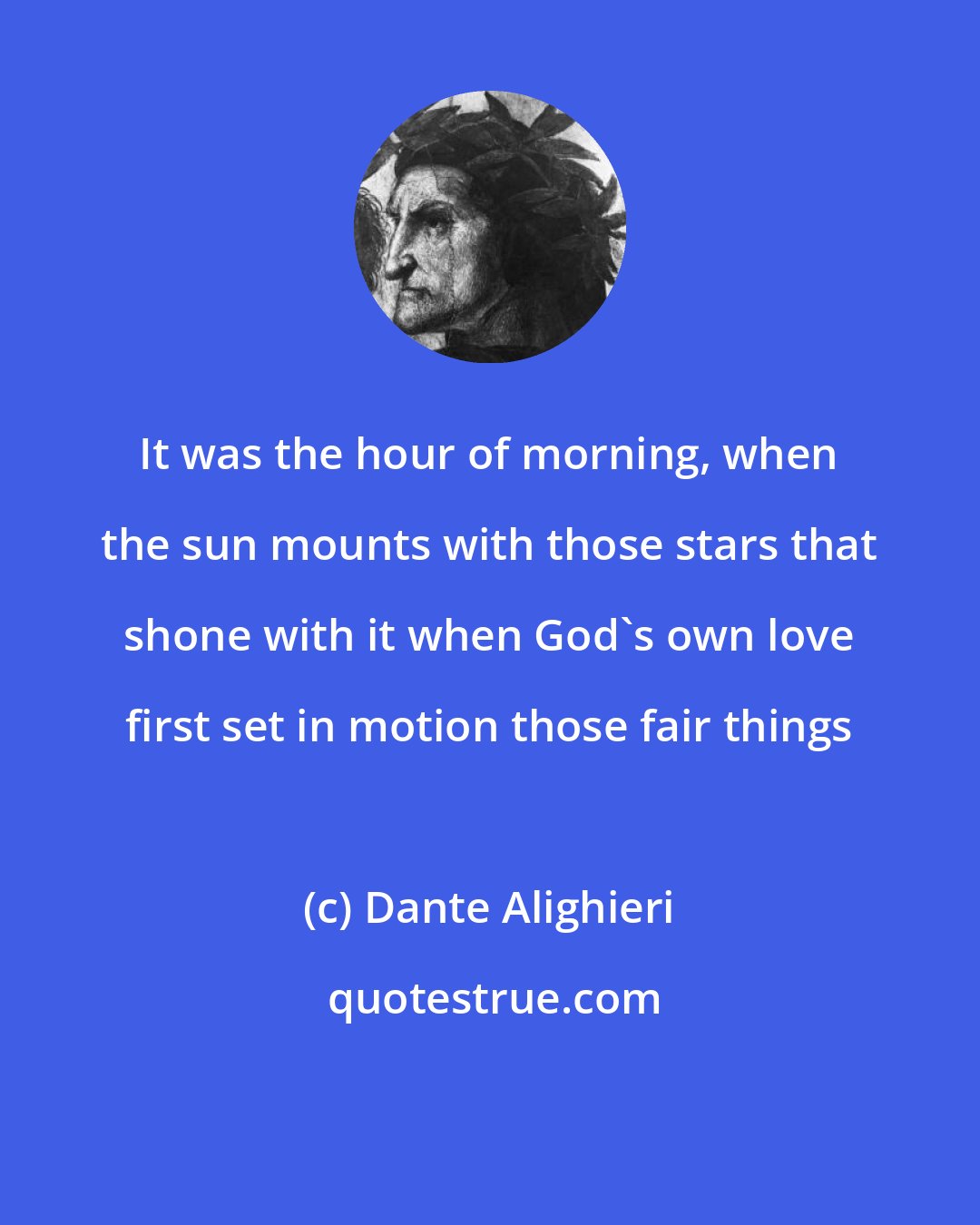 Dante Alighieri: It was the hour of morning, when the sun mounts with those stars that shone with it when God's own love first set in motion those fair things