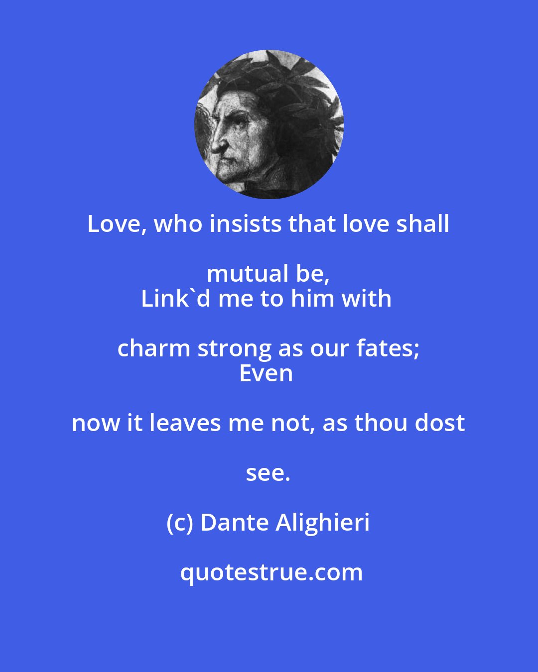 Dante Alighieri: Love, who insists that love shall mutual be, 
Link'd me to him with charm strong as our fates; 
Even now it leaves me not, as thou dost see.