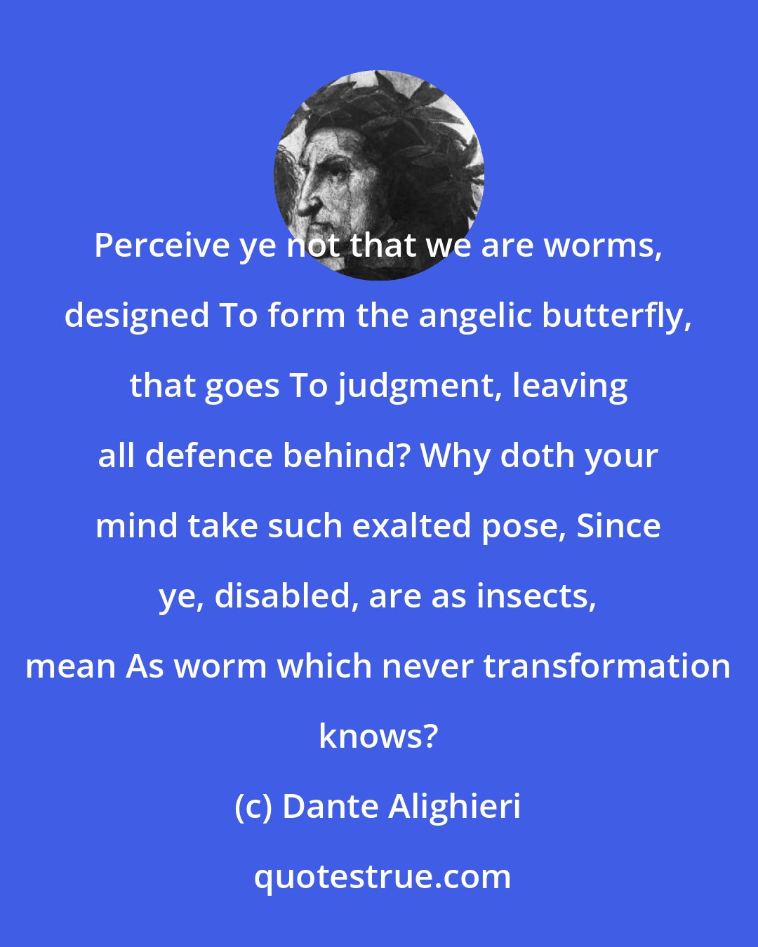 Dante Alighieri: Perceive ye not that we are worms, designed To form the angelic butterfly, that goes To judgment, leaving all defence behind? Why doth your mind take such exalted pose, Since ye, disabled, are as insects, mean As worm which never transformation knows?