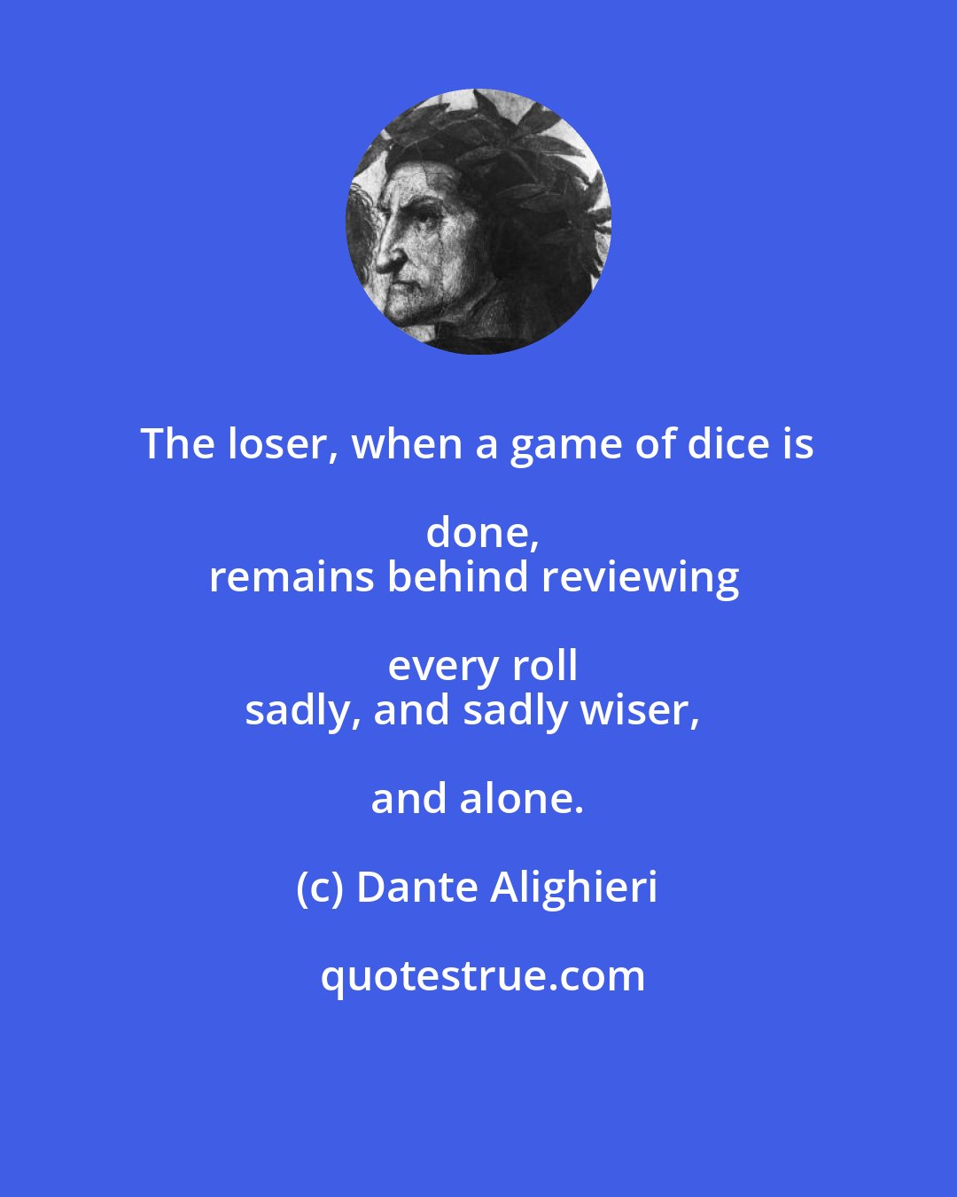 Dante Alighieri: The loser, when a game of dice is done,
remains behind reviewing every roll
sadly, and sadly wiser, and alone.