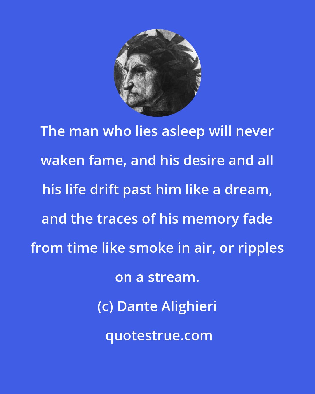 Dante Alighieri: The man who lies asleep will never waken fame, and his desire and all his life drift past him like a dream, and the traces of his memory fade from time like smoke in air, or ripples on a stream.