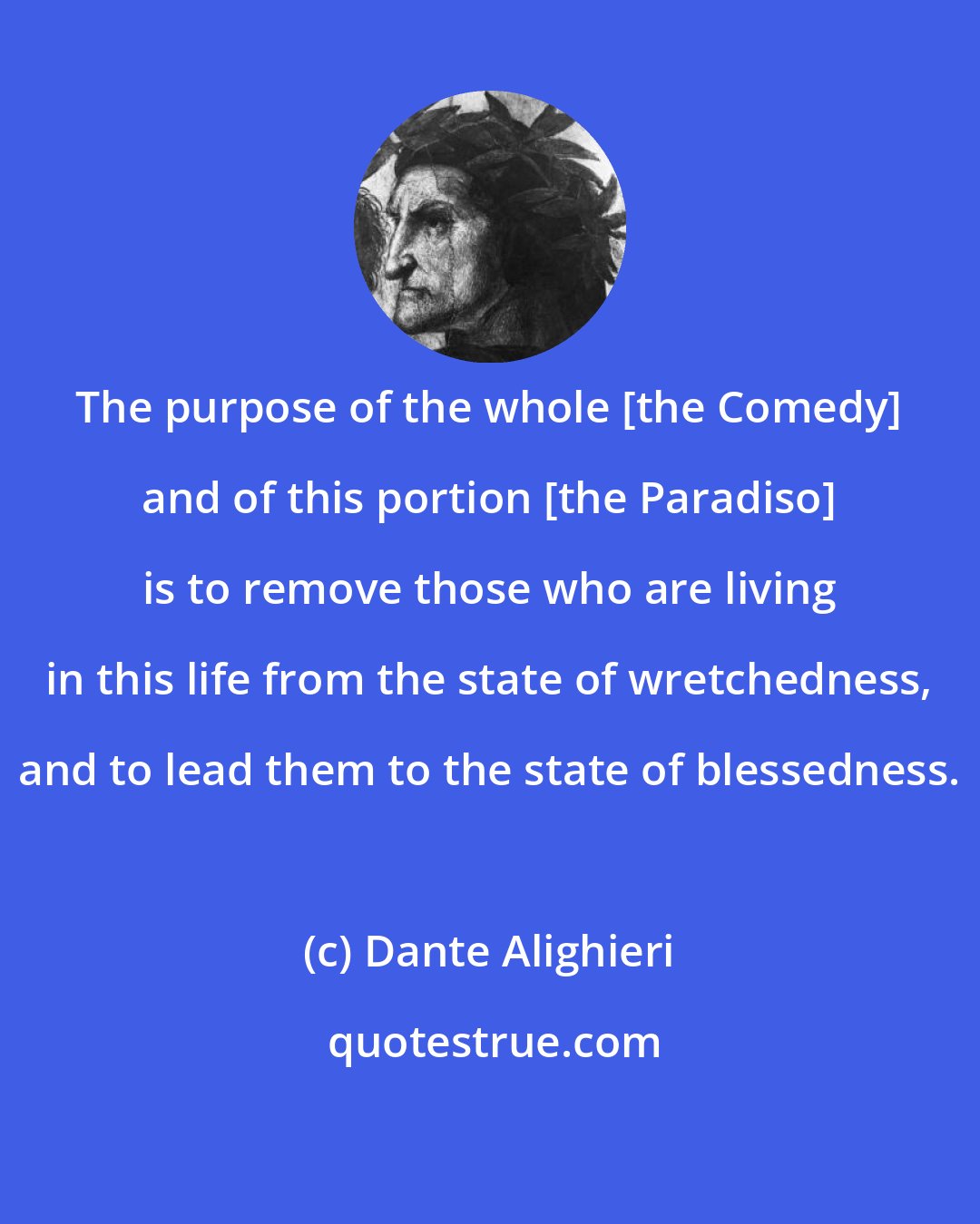 Dante Alighieri: The purpose of the whole [the Comedy] and of this portion [the Paradiso] is to remove those who are living in this life from the state of wretchedness, and to lead them to the state of blessedness.