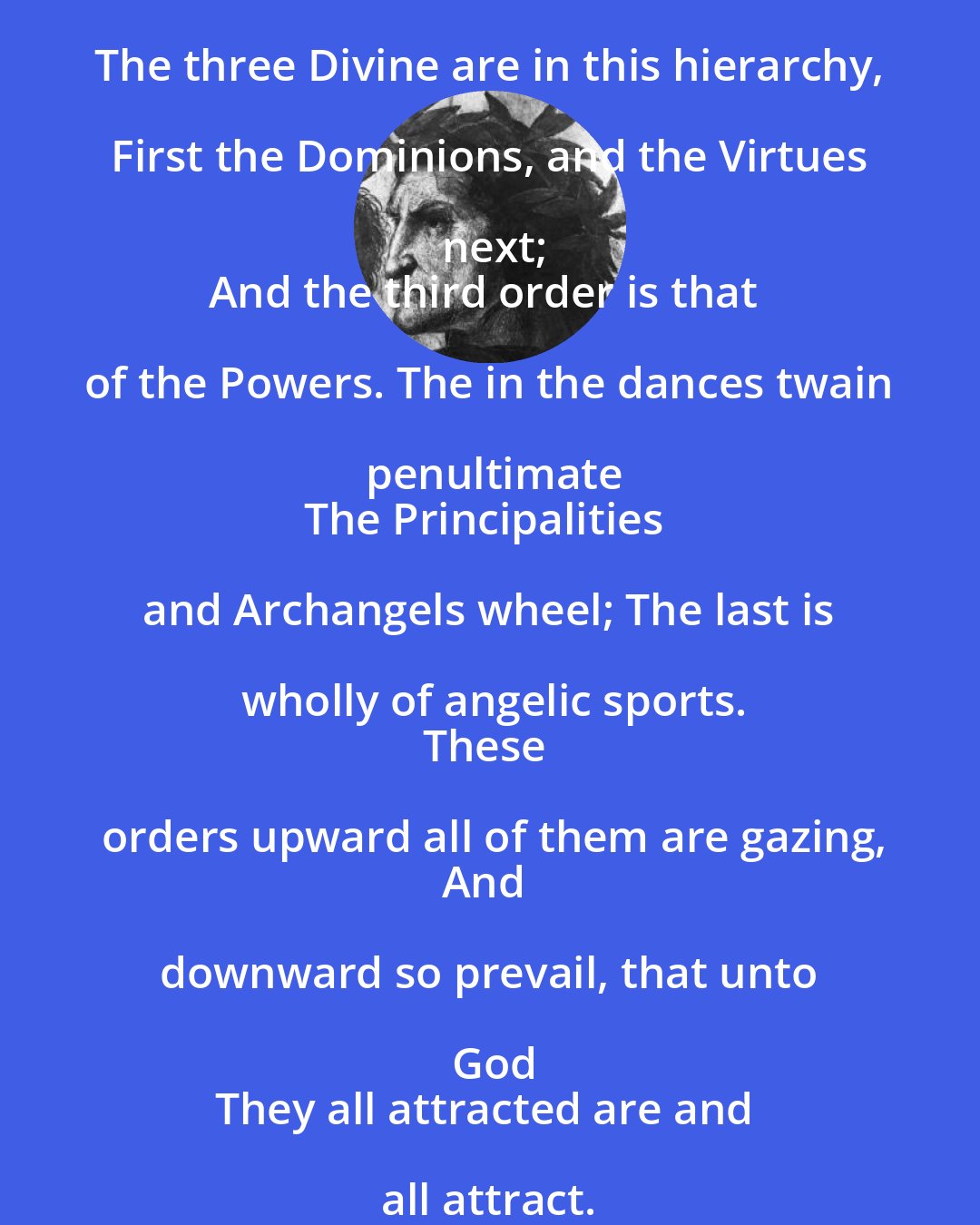 Dante Alighieri: The three Divine are in this hierarchy, First the Dominions, and the Virtues next;
And the third order is that of the Powers. The in the dances twain penultimate
The Principalities and Archangels wheel; The last is wholly of angelic sports.
These orders upward all of them are gazing,
And downward so prevail, that unto God
They all attracted are and all attract.