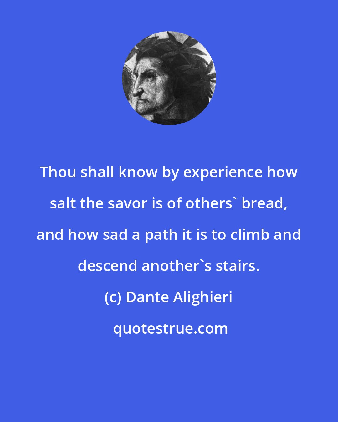 Dante Alighieri: Thou shall know by experience how salt the savor is of others' bread, and how sad a path it is to climb and descend another's stairs.