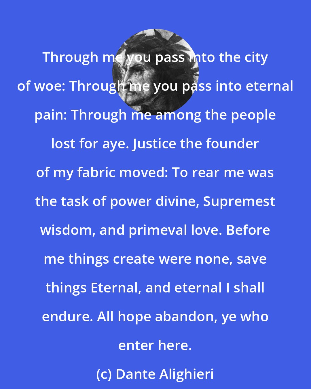 Dante Alighieri: Through me you pass into the city of woe: Through me you pass into eternal pain: Through me among the people lost for aye. Justice the founder of my fabric moved: To rear me was the task of power divine, Supremest wisdom, and primeval love. Before me things create were none, save things Eternal, and eternal I shall endure. All hope abandon, ye who enter here.