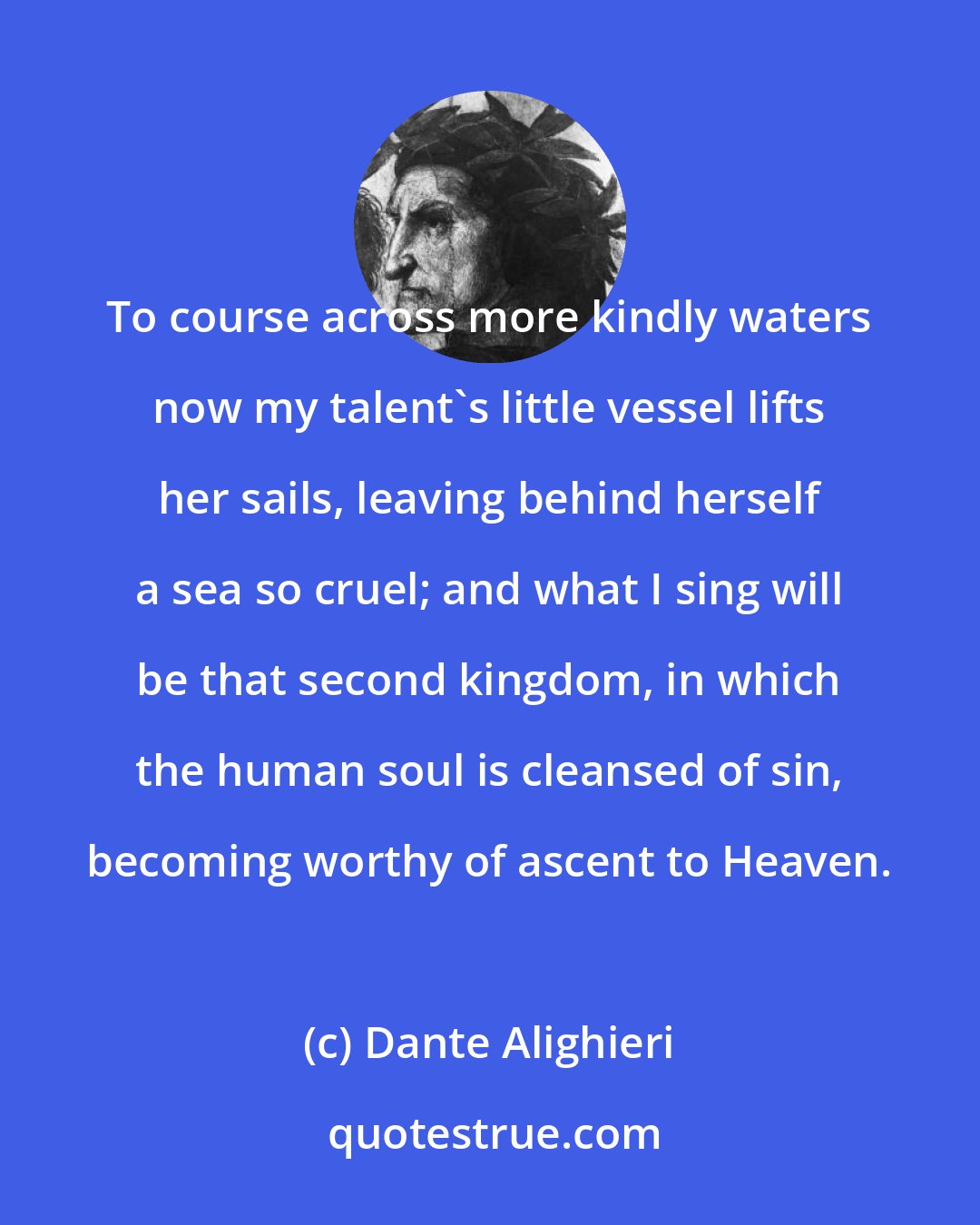 Dante Alighieri: To course across more kindly waters now my talent's little vessel lifts her sails, leaving behind herself a sea so cruel; and what I sing will be that second kingdom, in which the human soul is cleansed of sin, becoming worthy of ascent to Heaven.