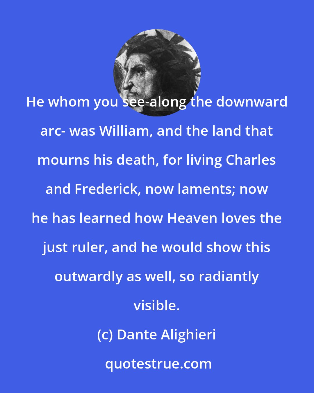 Dante Alighieri: He whom you see-along the downward arc- was William, and the land that mourns his death, for living Charles and Frederick, now laments; now he has learned how Heaven loves the just ruler, and he would show this outwardly as well, so radiantly visible.