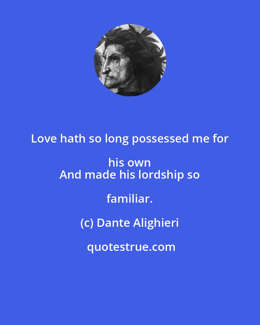 Dante Alighieri: Love hath so long possessed me for his own 
 And made his lordship so familiar.