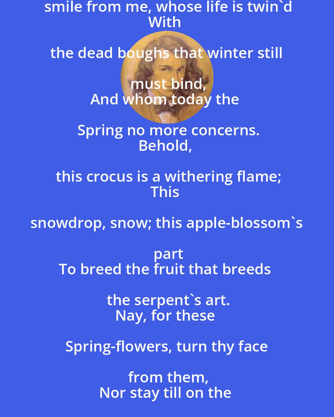 Dante Gabriel Rossetti: So Spring comes merry towards me here, but earns
No answering smile from me, whose life is twin'd
With the dead boughs that winter still must bind,
And whom today the Spring no more concerns.
Behold, this crocus is a withering flame;
This snowdrop, snow; this apple-blossom's part
To breed the fruit that breeds the serpent's art.
Nay, for these Spring-flowers, turn thy face from them,
Nor stay till on the year's last lily-stem
The white cup shrivels round the golden heart.