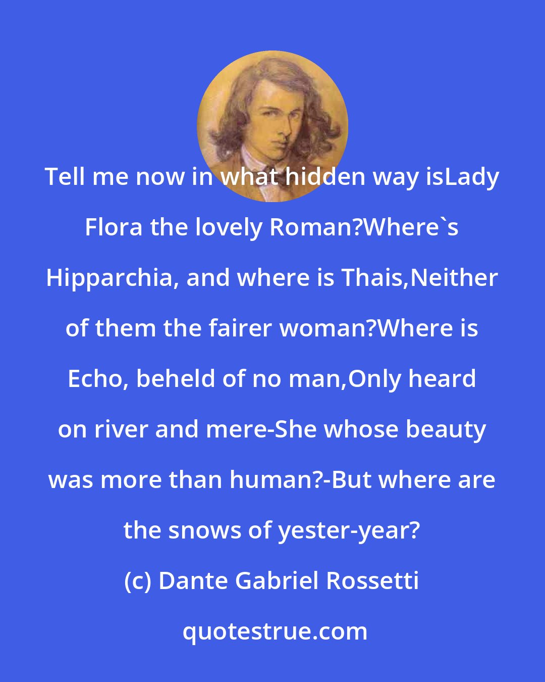 Dante Gabriel Rossetti: Tell me now in what hidden way isLady Flora the lovely Roman?Where's Hipparchia, and where is Thais,Neither of them the fairer woman?Where is Echo, beheld of no man,Only heard on river and mere-She whose beauty was more than human?-But where are the snows of yester-year?