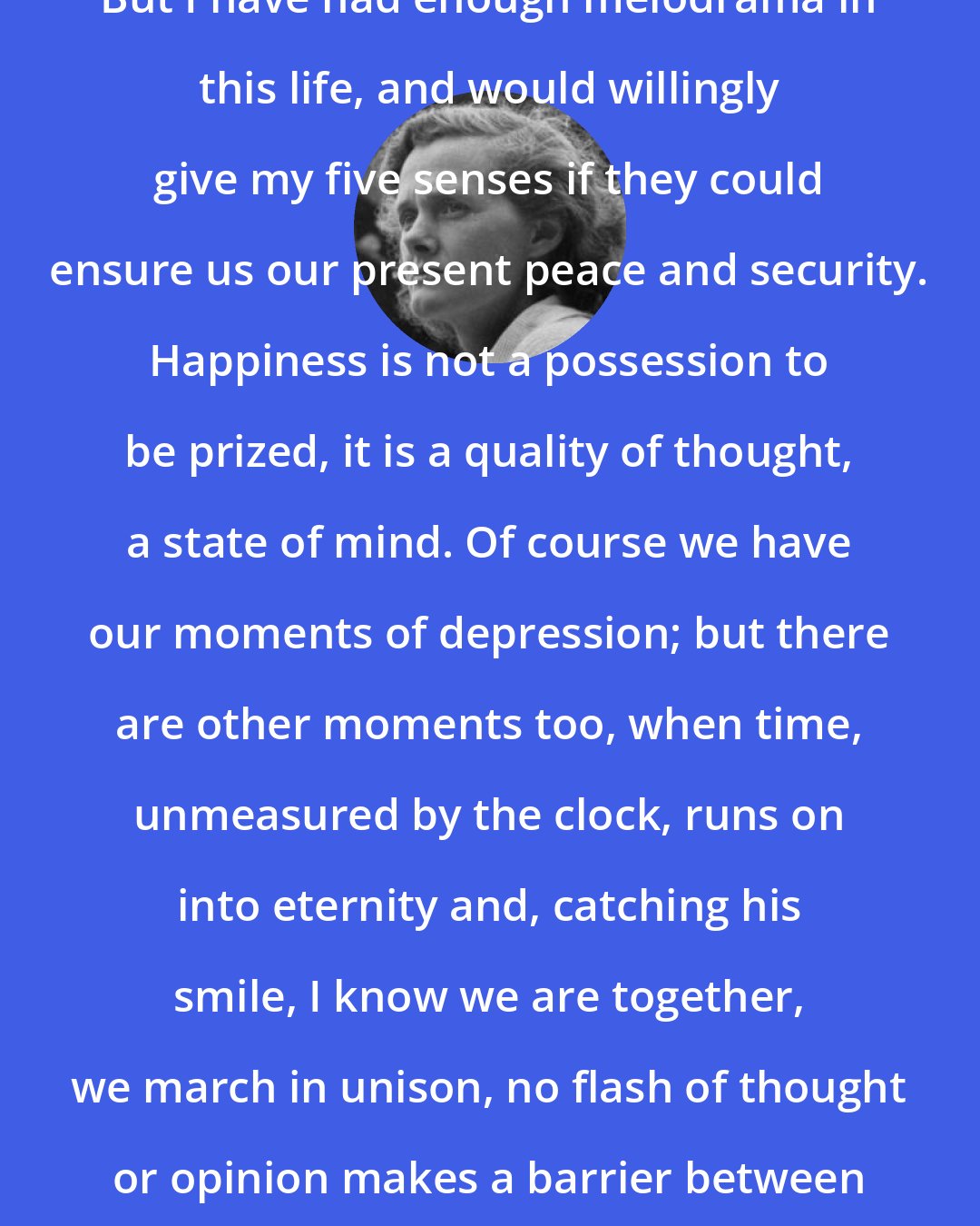 Daphne du Maurier: But I have had enough melodrama in this life, and would willingly give my five senses if they could ensure us our present peace and security. Happiness is not a possession to be prized, it is a quality of thought, a state of mind. Of course we have our moments of depression; but there are other moments too, when time, unmeasured by the clock, runs on into eternity and, catching his smile, I know we are together, we march in unison, no flash of thought or opinion makes a barrier between us.