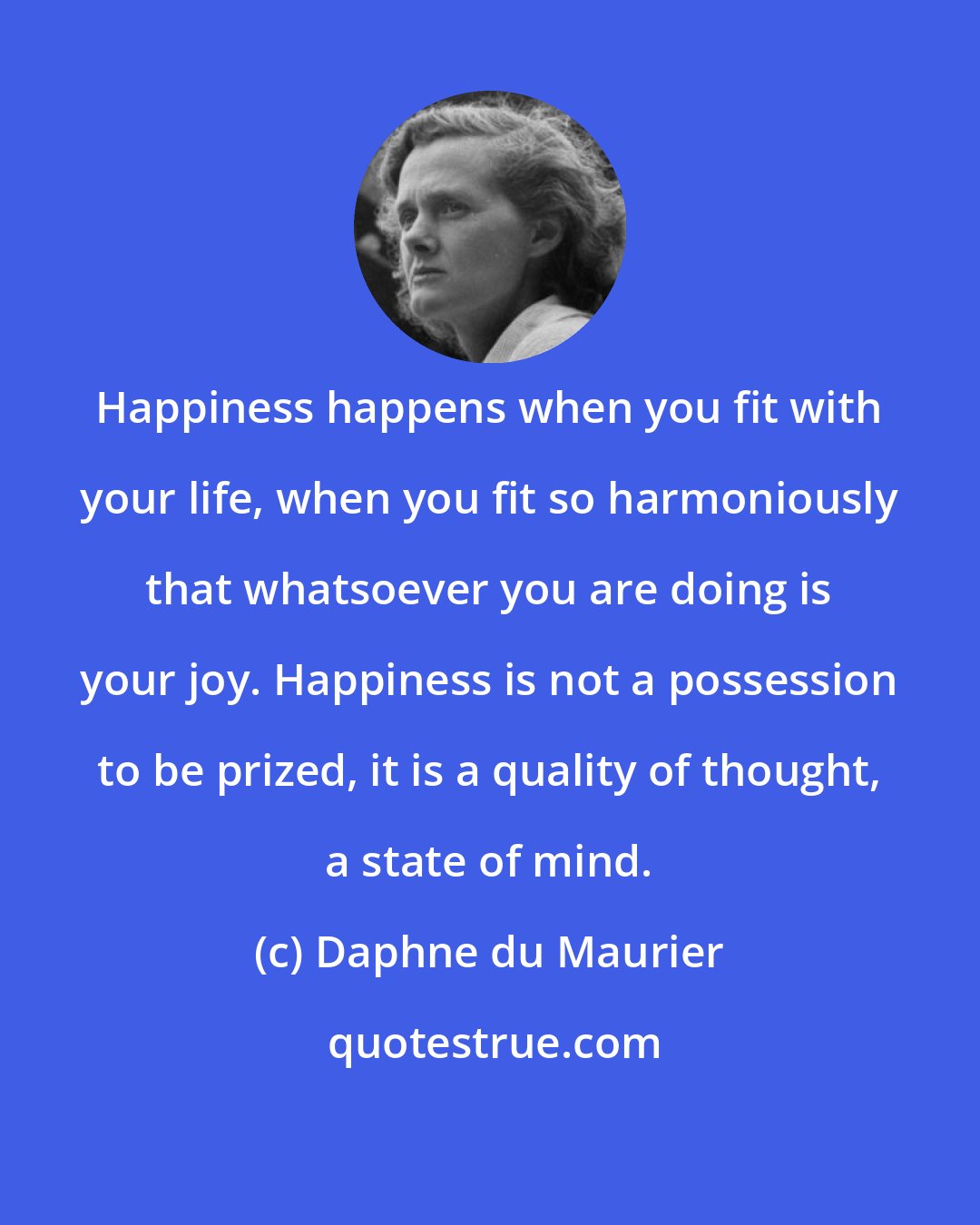 Daphne du Maurier: Happiness happens when you fit with your life, when you fit so harmoniously that whatsoever you are doing is your joy. Happiness is not a possession to be prized, it is a quality of thought, a state of mind.