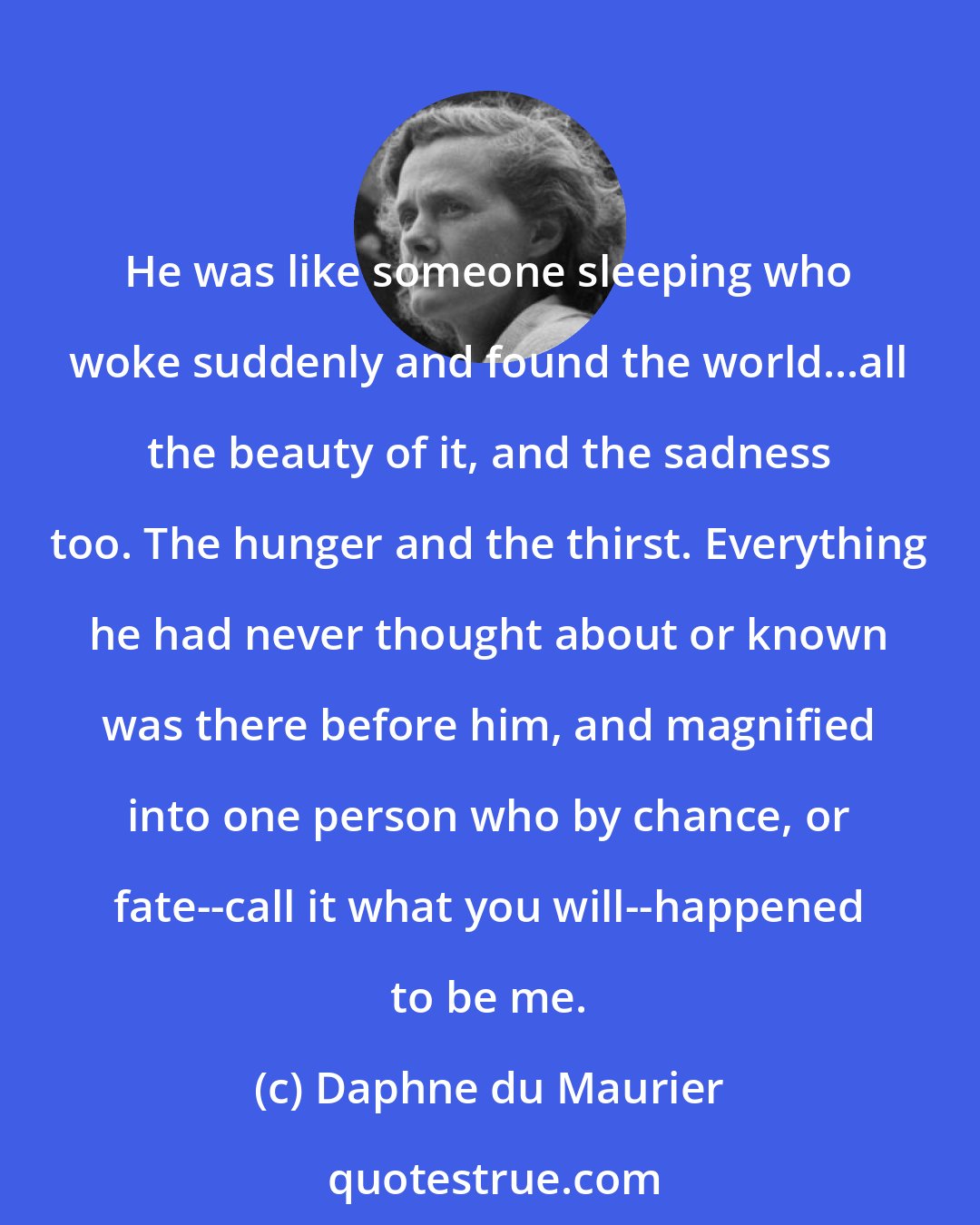 Daphne du Maurier: He was like someone sleeping who woke suddenly and found the world...all the beauty of it, and the sadness too. The hunger and the thirst. Everything he had never thought about or known was there before him, and magnified into one person who by chance, or fate--call it what you will--happened to be me.