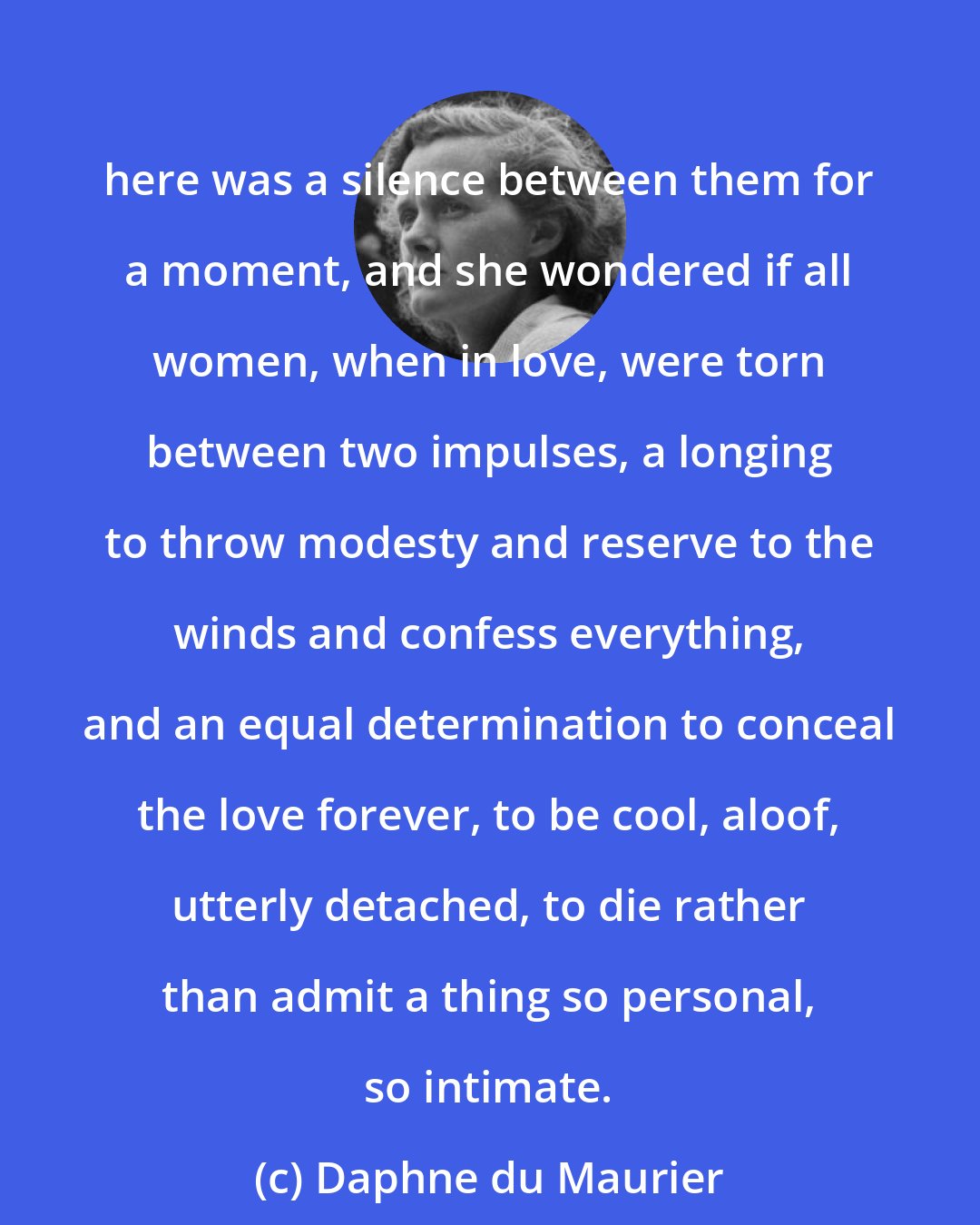Daphne du Maurier: here was a silence between them for a moment, and she wondered if all women, when in love, were torn between two impulses, a longing to throw modesty and reserve to the winds and confess everything, and an equal determination to conceal the love forever, to be cool, aloof, utterly detached, to die rather than admit a thing so personal, so intimate.