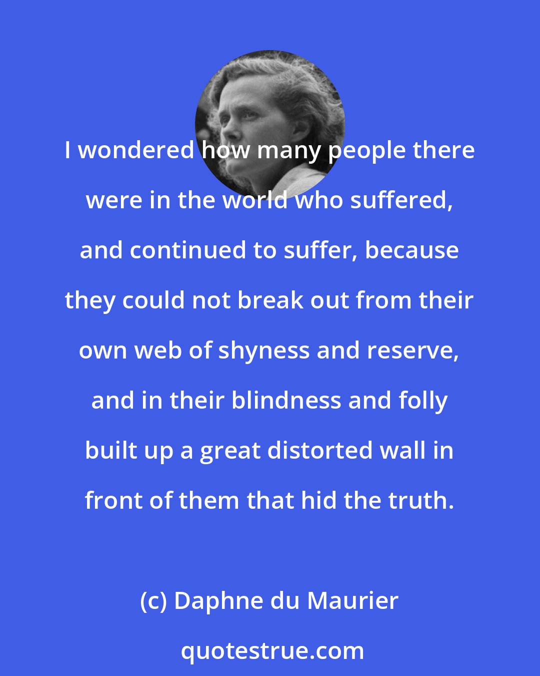 Daphne du Maurier: I wondered how many people there were in the world who suffered, and continued to suffer, because they could not break out from their own web of shyness and reserve, and in their blindness and folly built up a great distorted wall in front of them that hid the truth.