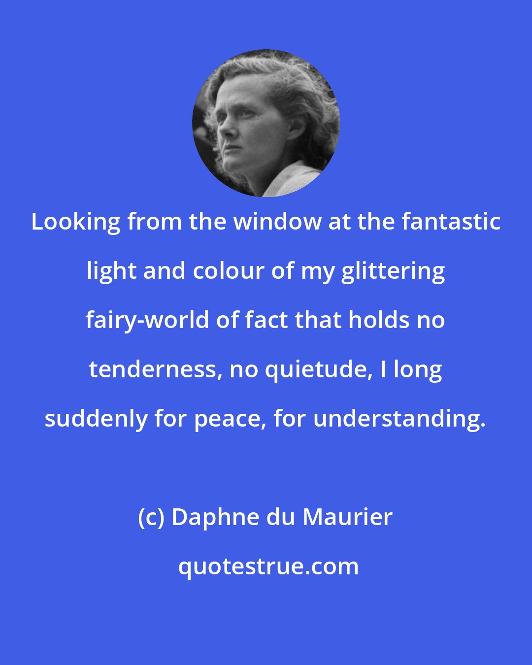 Daphne du Maurier: Looking from the window at the fantastic light and colour of my glittering fairy-world of fact that holds no tenderness, no quietude, I long suddenly for peace, for understanding.