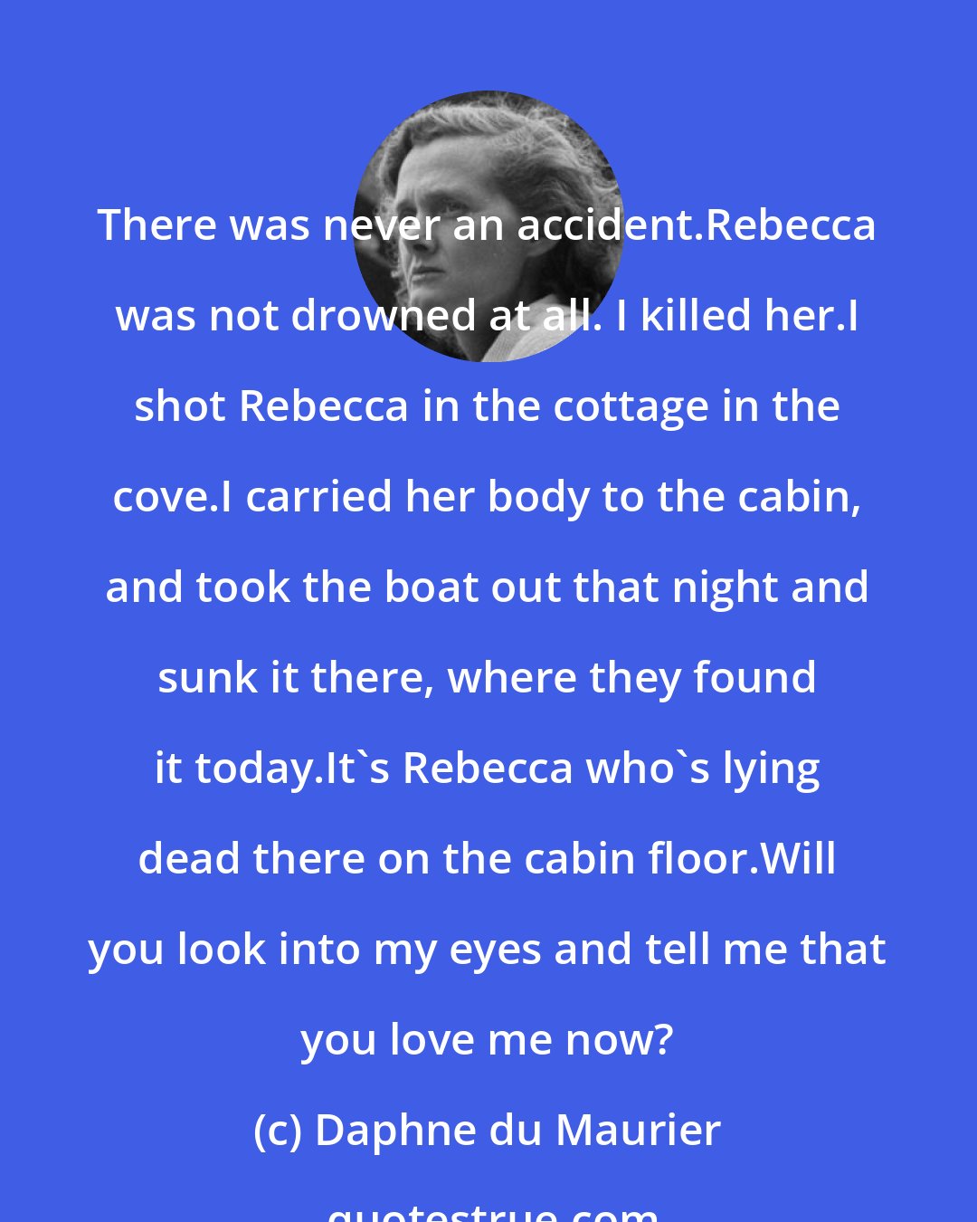 Daphne du Maurier: There was never an accident.Rebecca was not drowned at all. I killed her.I shot Rebecca in the cottage in the cove.I carried her body to the cabin, and took the boat out that night and sunk it there, where they found it today.It's Rebecca who's lying dead there on the cabin floor.Will you look into my eyes and tell me that you love me now?