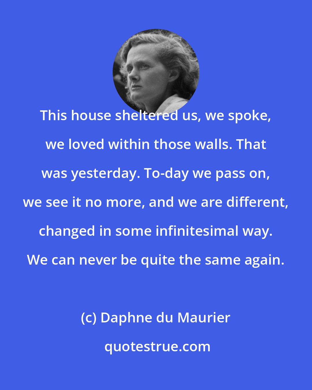 Daphne du Maurier: This house sheltered us, we spoke, we loved within those walls. That was yesterday. To-day we pass on, we see it no more, and we are different, changed in some infinitesimal way. We can never be quite the same again.