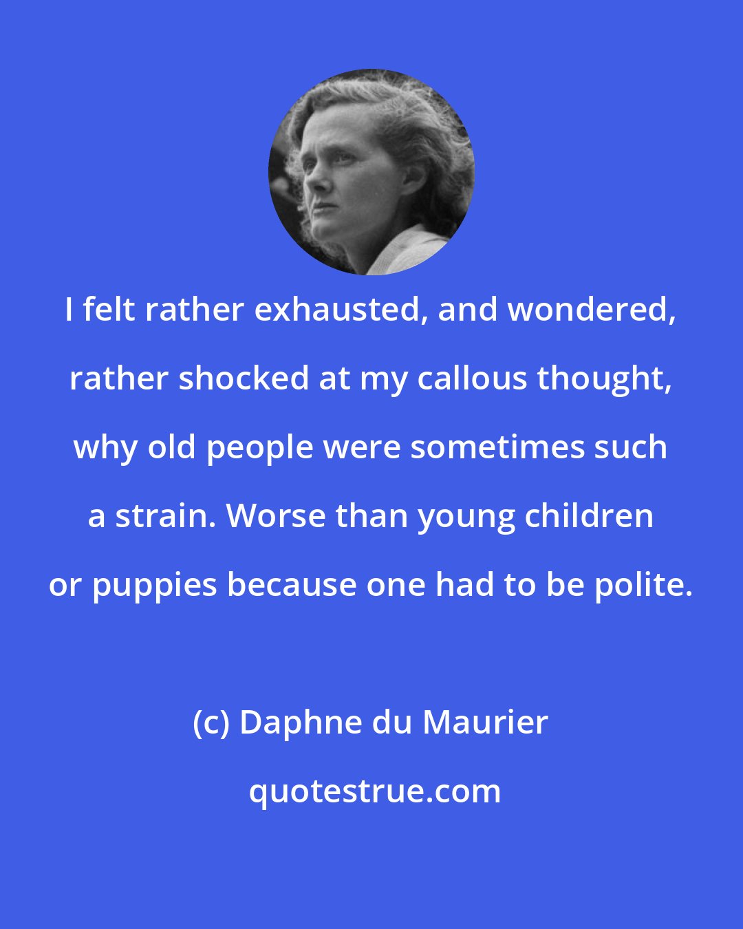 Daphne du Maurier: I felt rather exhausted, and wondered, rather shocked at my callous thought, why old people were sometimes such a strain. Worse than young children or puppies because one had to be polite.