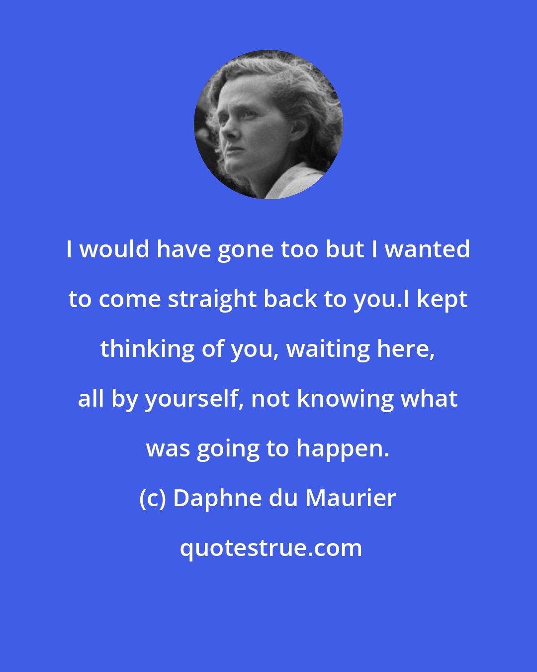 Daphne du Maurier: I would have gone too but I wanted to come straight back to you.I kept thinking of you, waiting here, all by yourself, not knowing what was going to happen.