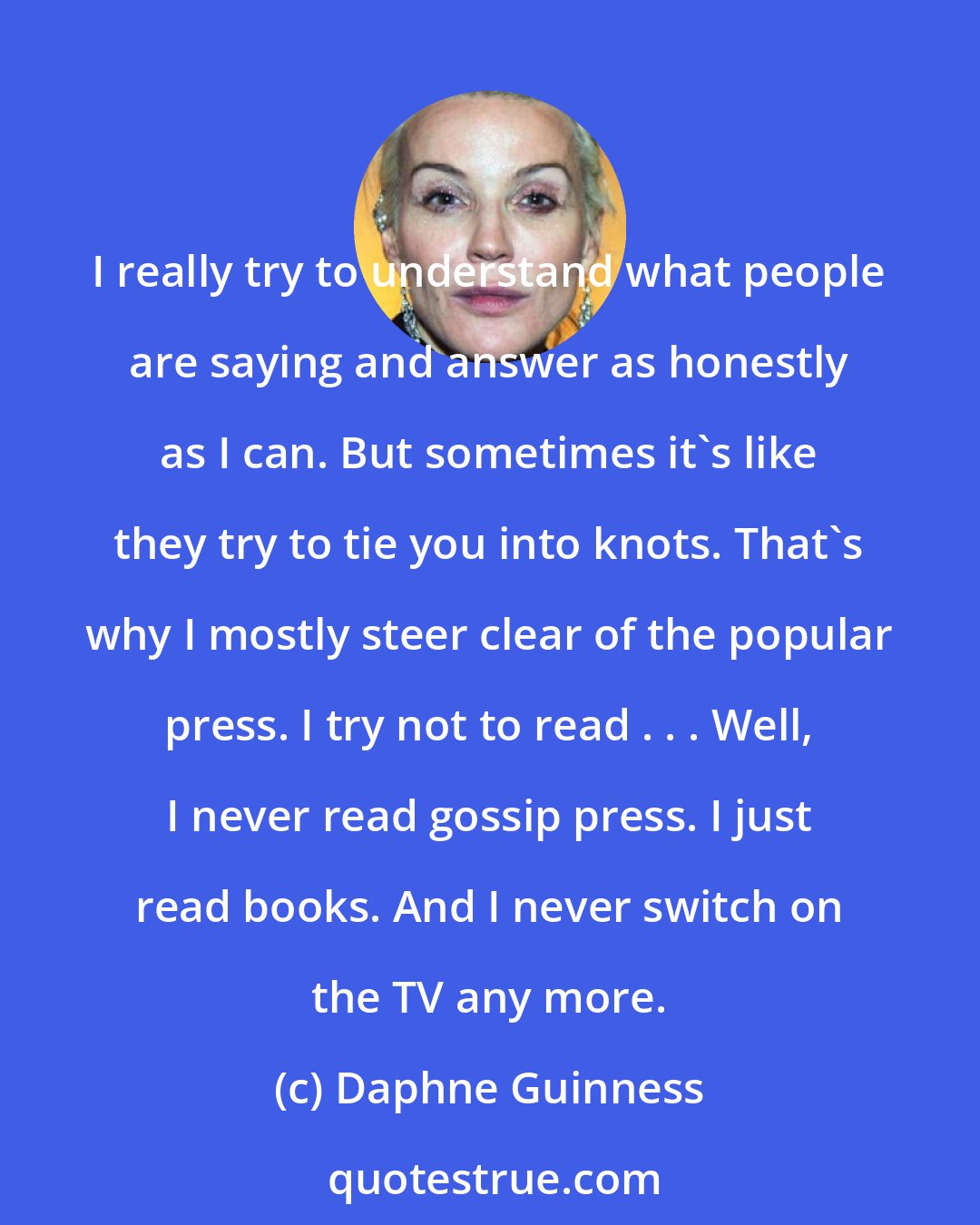 Daphne Guinness: I really try to understand what people are saying and answer as honestly as I can. But sometimes it's like they try to tie you into knots. That's why I mostly steer clear of the popular press. I try not to read . . . Well, I never read gossip press. I just read books. And I never switch on the TV any more.