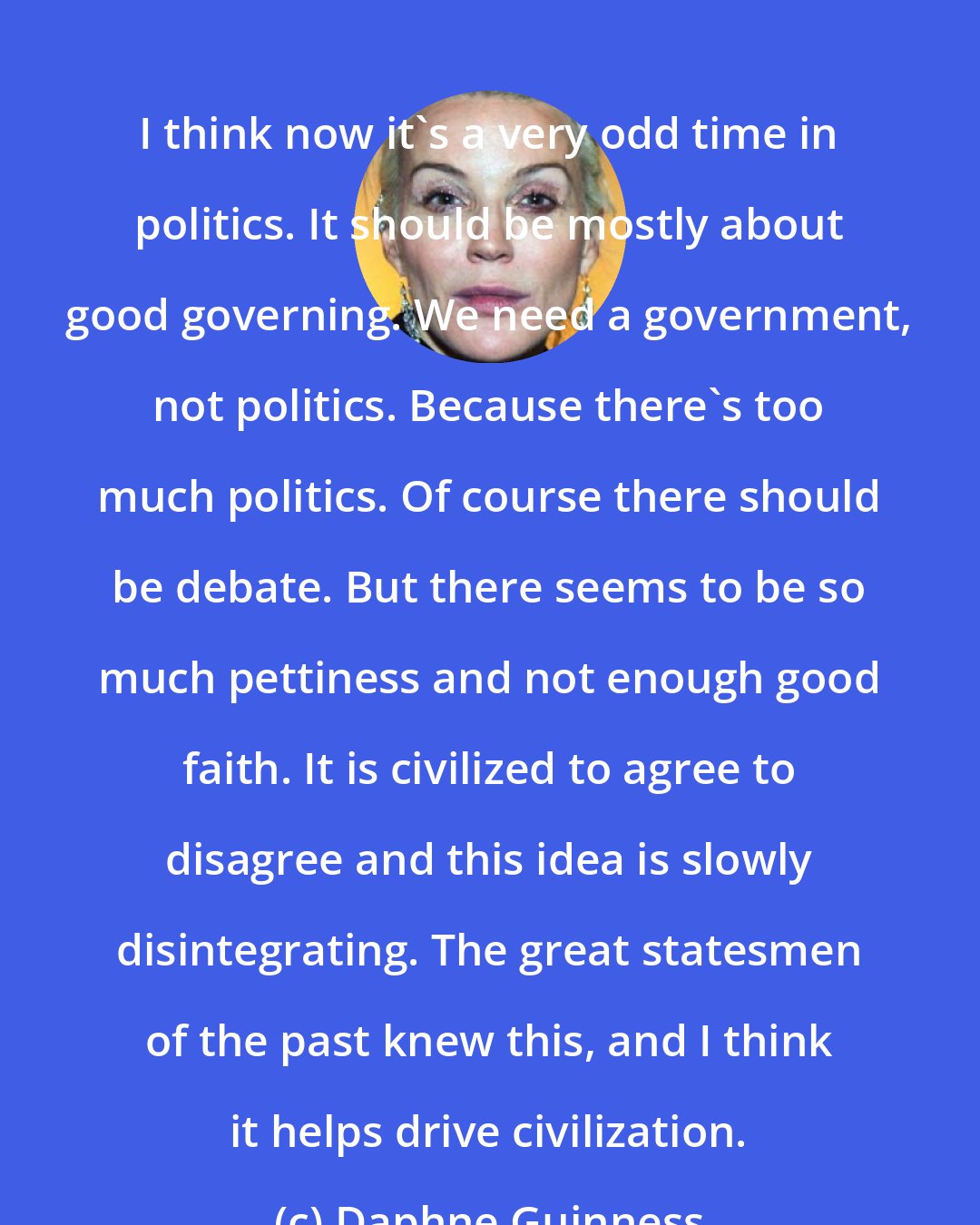 Daphne Guinness: I think now it's a very odd time in politics. It should be mostly about good governing. We need a government, not politics. Because there's too much politics. Of course there should be debate. But there seems to be so much pettiness and not enough good faith. It is civilized to agree to disagree and this idea is slowly disintegrating. The great statesmen of the past knew this, and I think it helps drive civilization.