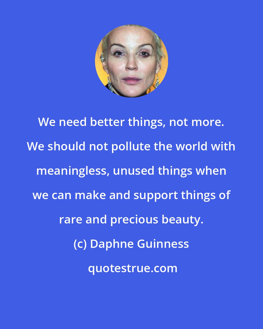 Daphne Guinness: We need better things, not more. We should not pollute the world with meaningless, unused things when we can make and support things of rare and precious beauty.