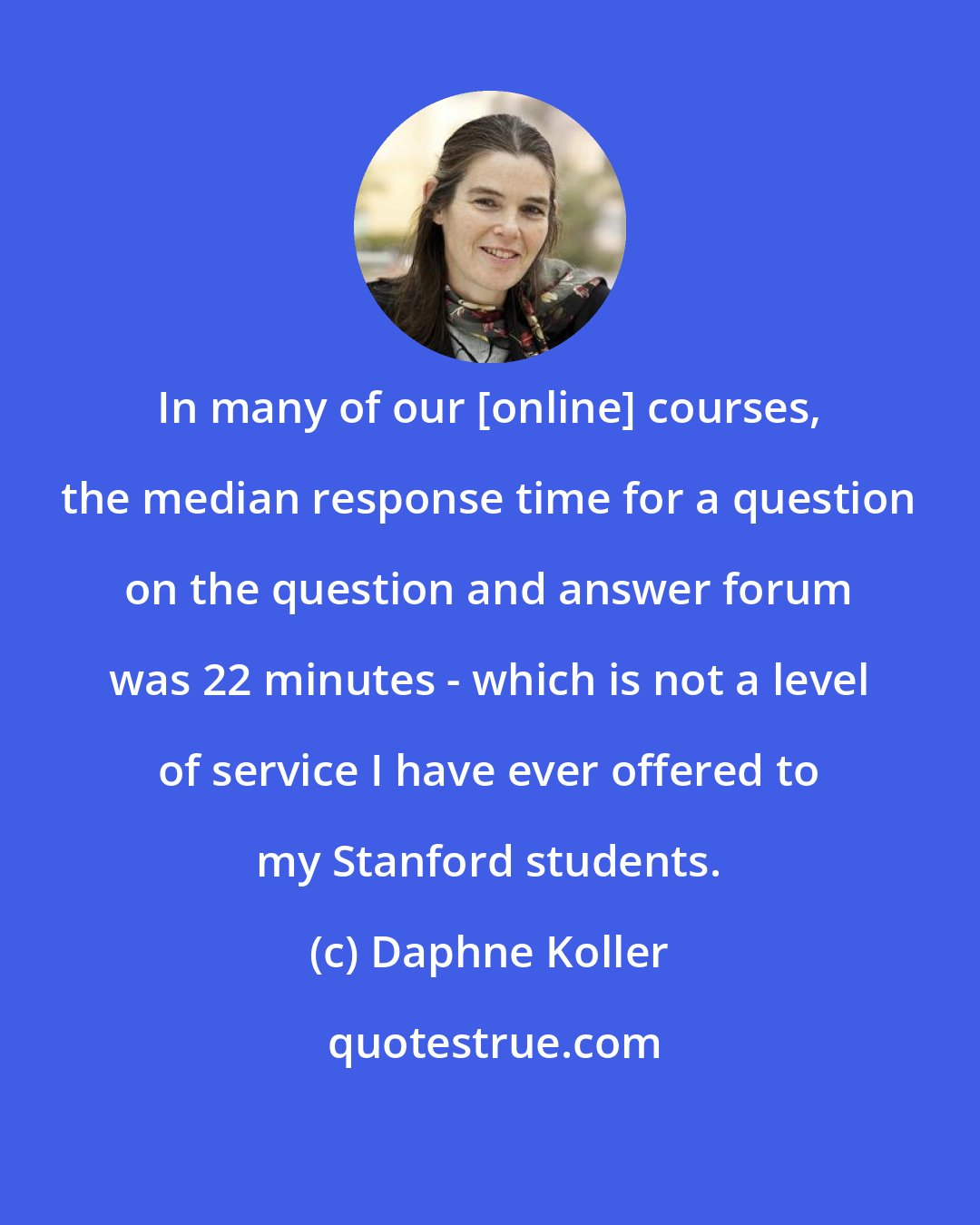Daphne Koller: In many of our [online] courses, the median response time for a question on the question and answer forum was 22 minutes - which is not a level of service I have ever offered to my Stanford students.