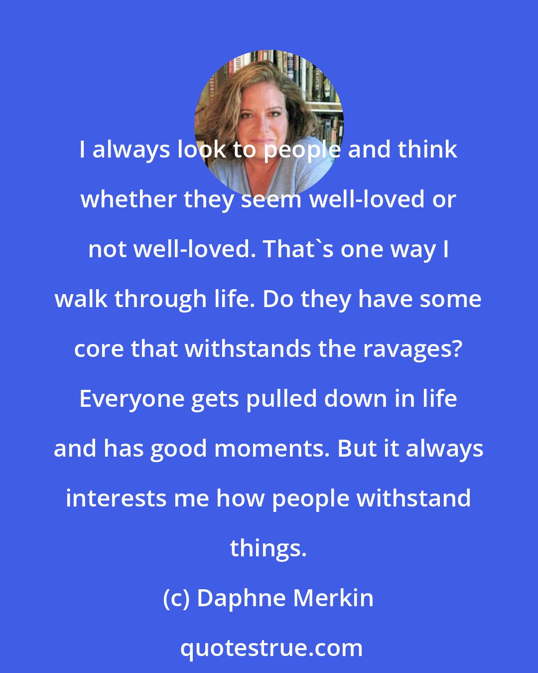 Daphne Merkin: I always look to people and think whether they seem well-loved or not well-loved. That's one way I walk through life. Do they have some core that withstands the ravages? Everyone gets pulled down in life and has good moments. But it always interests me how people withstand things.