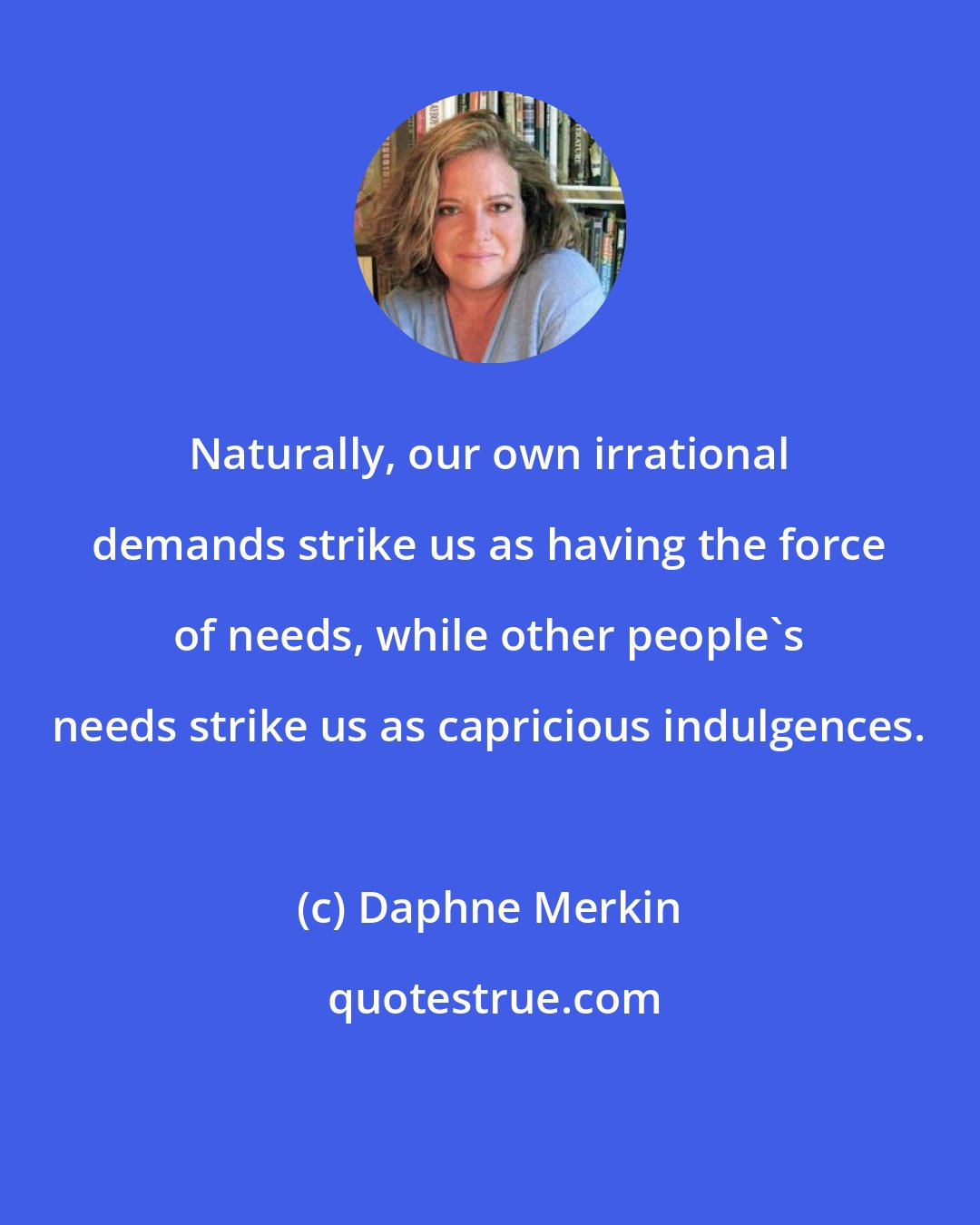 Daphne Merkin: Naturally, our own irrational demands strike us as having the force of needs, while other people's needs strike us as capricious indulgences.