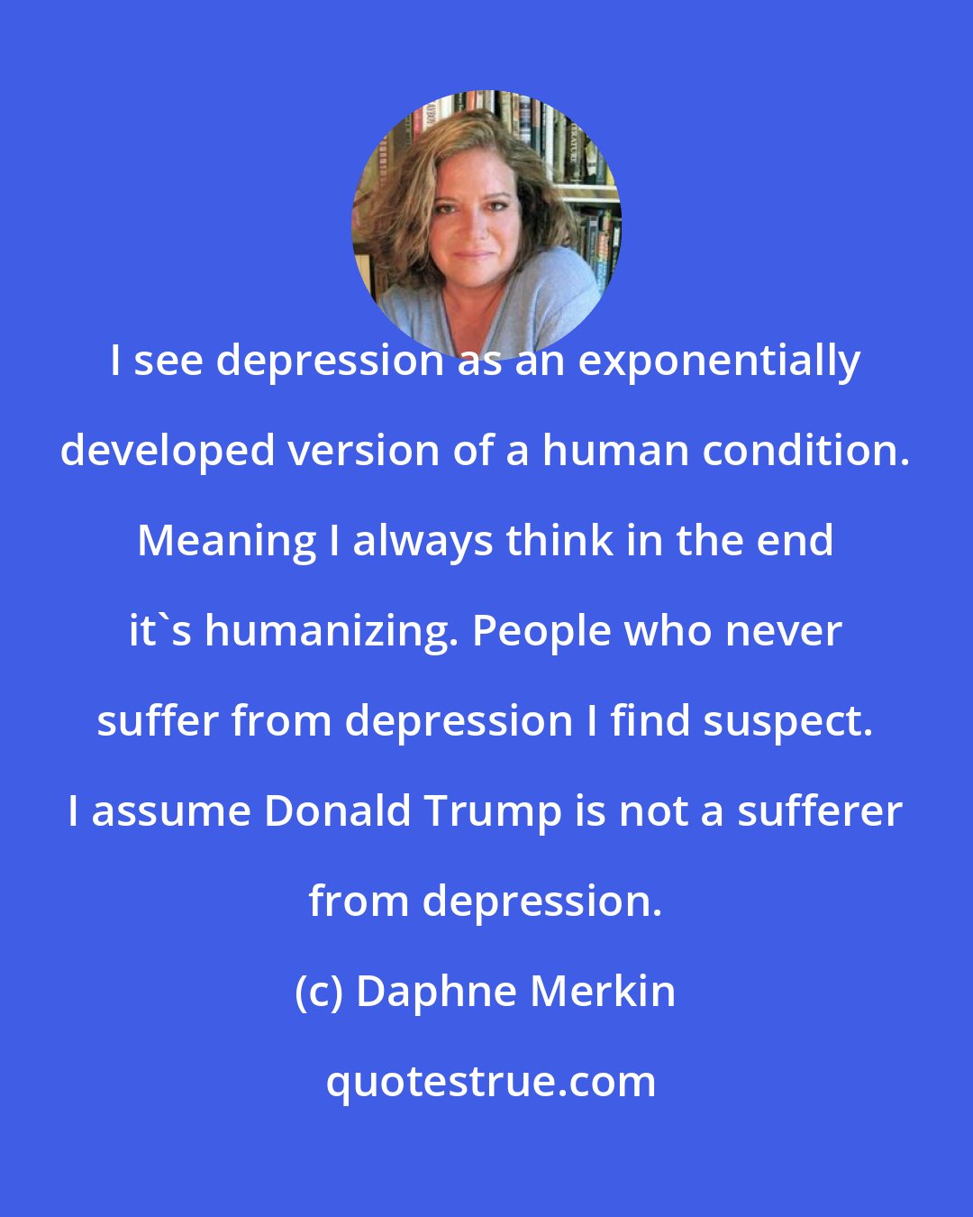 Daphne Merkin: I see depression as an exponentially developed version of a human condition. Meaning I always think in the end it's humanizing. People who never suffer from depression I find suspect. I assume Donald Trump is not a sufferer from depression.