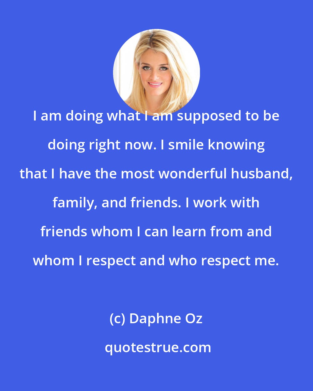 Daphne Oz: I am doing what I am supposed to be doing right now. I smile knowing that I have the most wonderful husband, family, and friends. I work with friends whom I can learn from and whom I respect and who respect me.