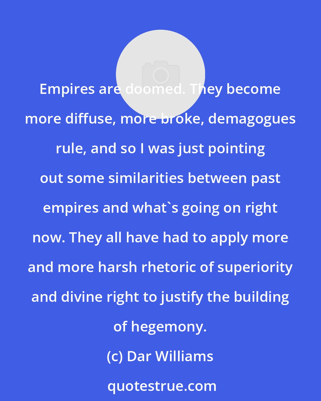 Dar Williams: Empires are doomed. They become more diffuse, more broke, demagogues rule, and so I was just pointing out some similarities between past empires and what's going on right now. They all have had to apply more and more harsh rhetoric of superiority and divine right to justify the building of hegemony.