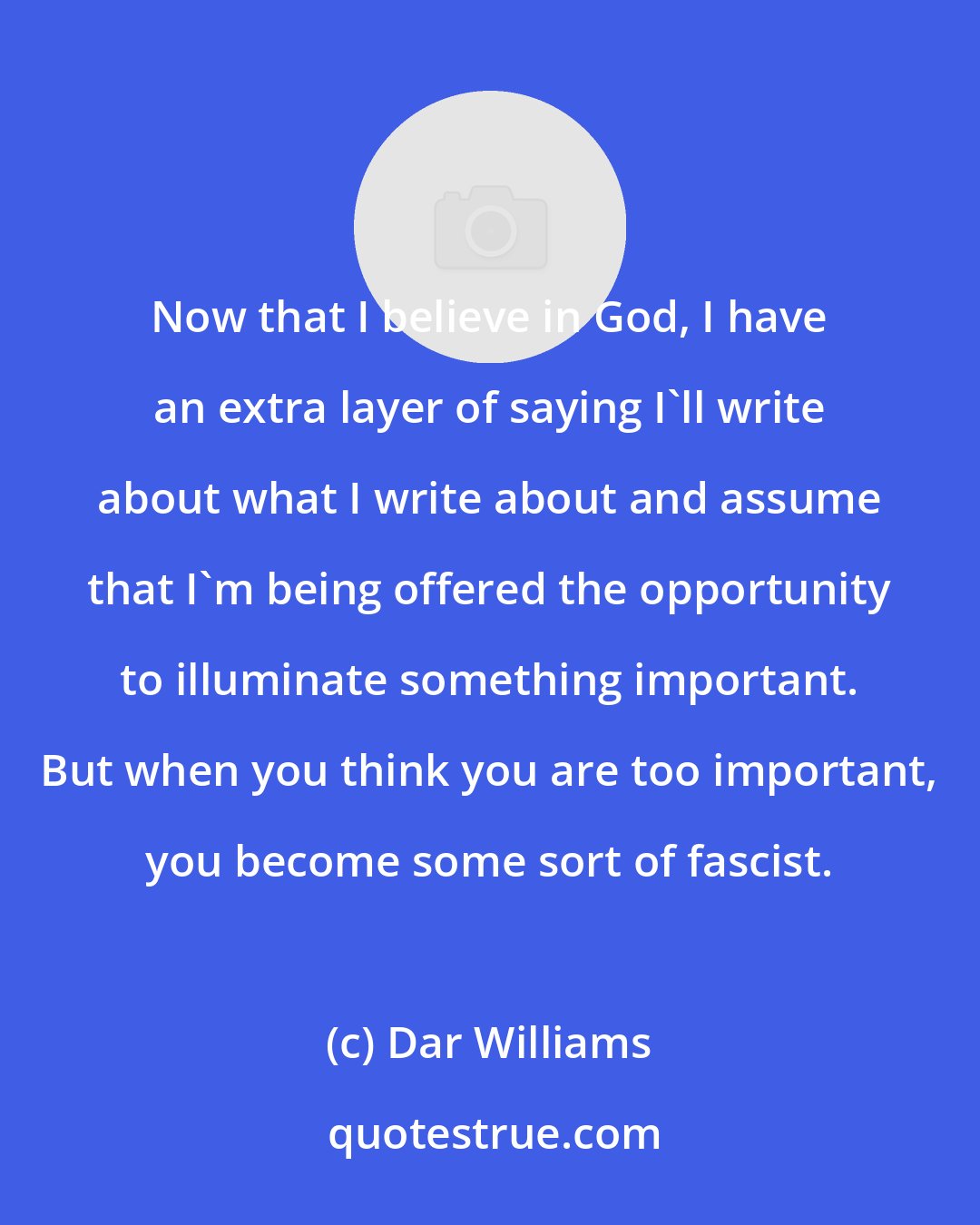 Dar Williams: Now that I believe in God, I have an extra layer of saying I'll write about what I write about and assume that I'm being offered the opportunity to illuminate something important. But when you think you are too important, you become some sort of fascist.