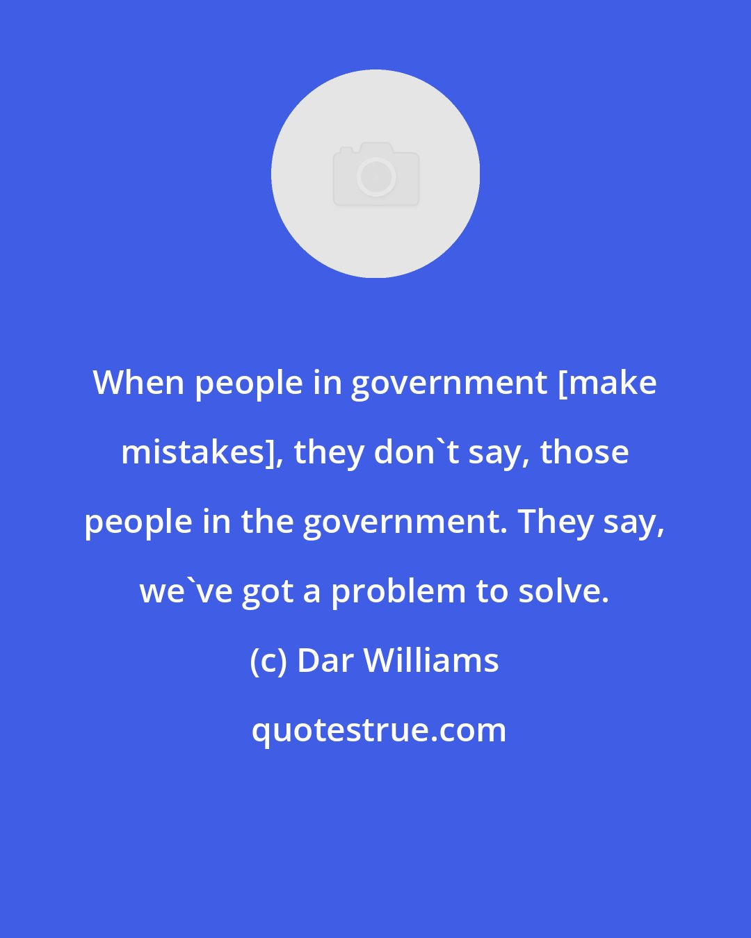 Dar Williams: When people in government [make mistakes], they don't say, those people in the government. They say, we've got a problem to solve.