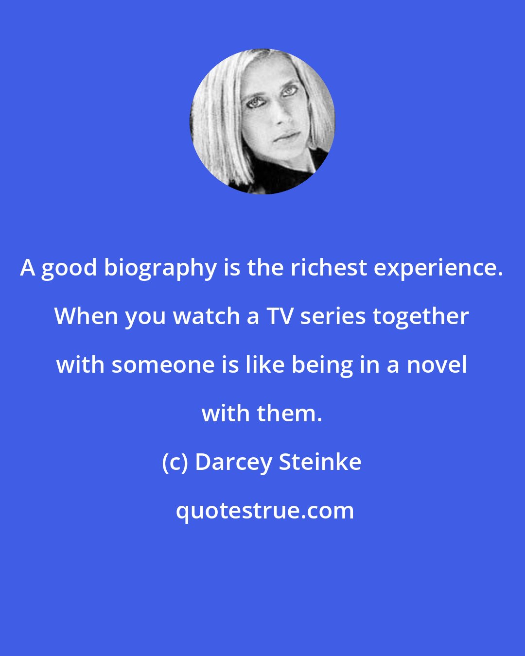 Darcey Steinke: A good biography is the richest experience. When you watch a TV series together with someone is like being in a novel with them.