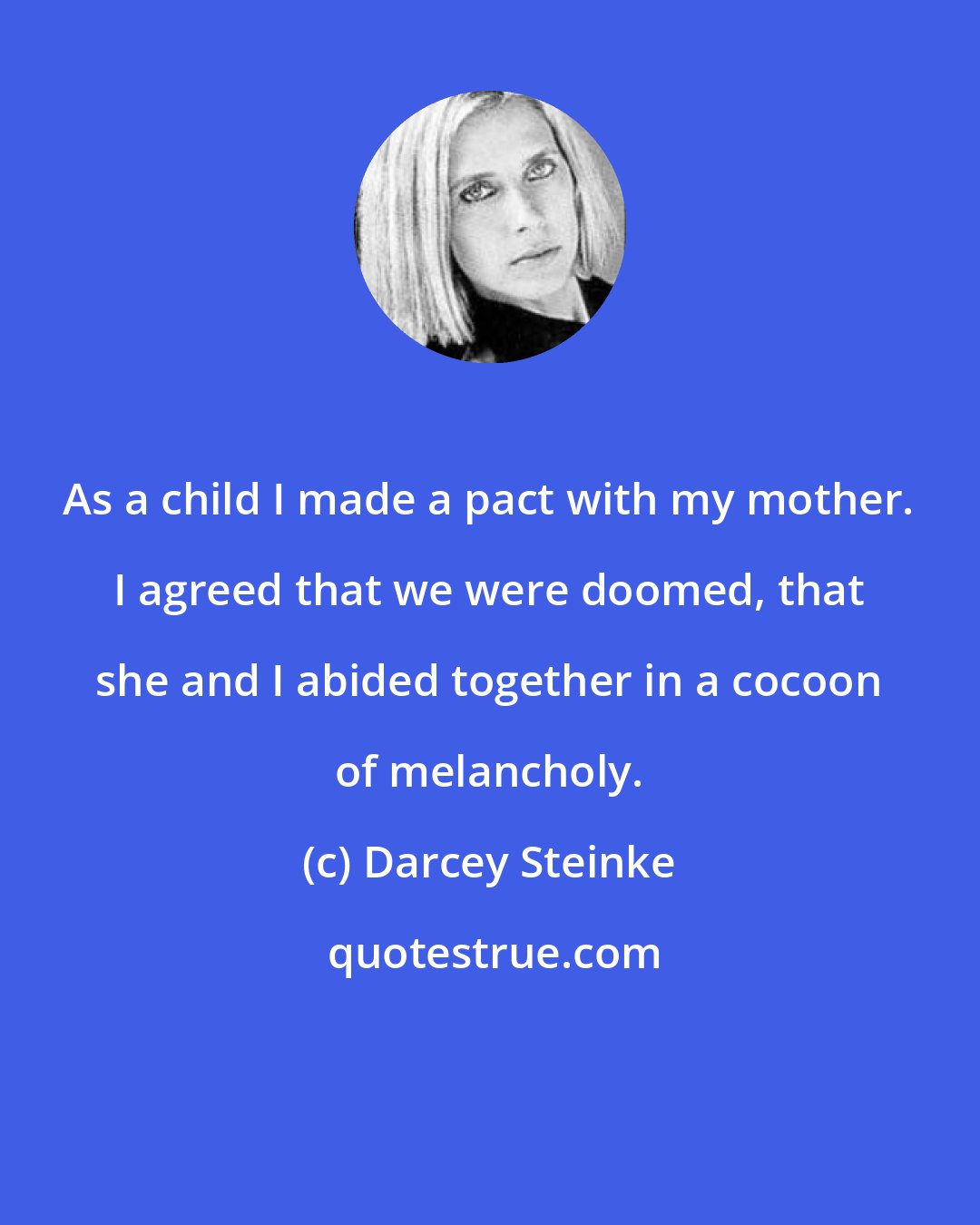 Darcey Steinke: As a child I made a pact with my mother. I agreed that we were doomed, that she and I abided together in a cocoon of melancholy.