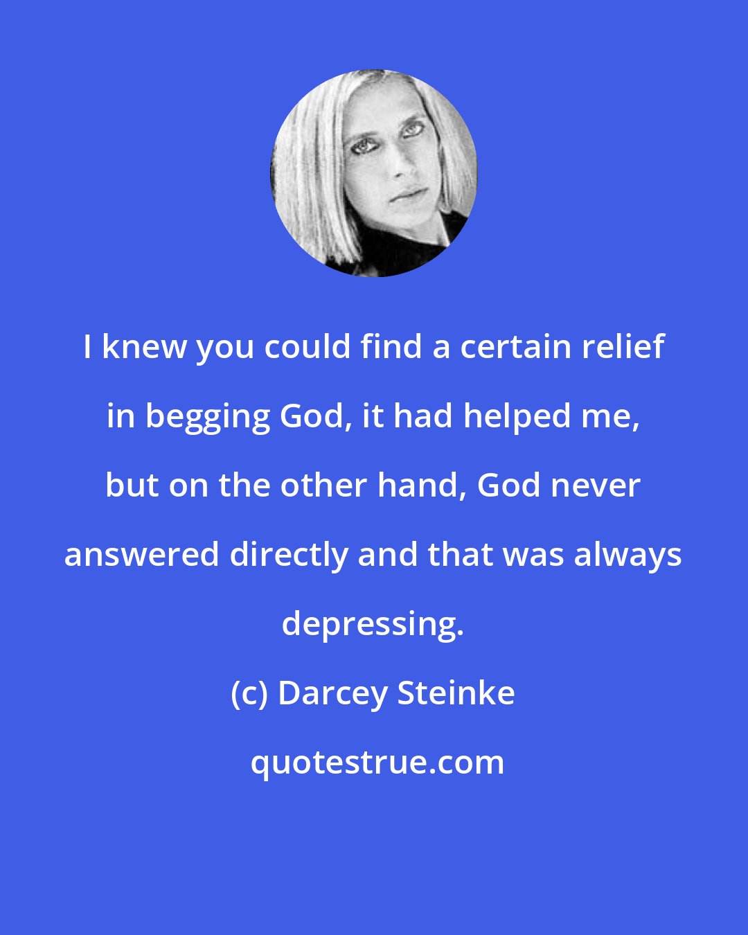 Darcey Steinke: I knew you could find a certain relief in begging God, it had helped me, but on the other hand, God never answered directly and that was always depressing.