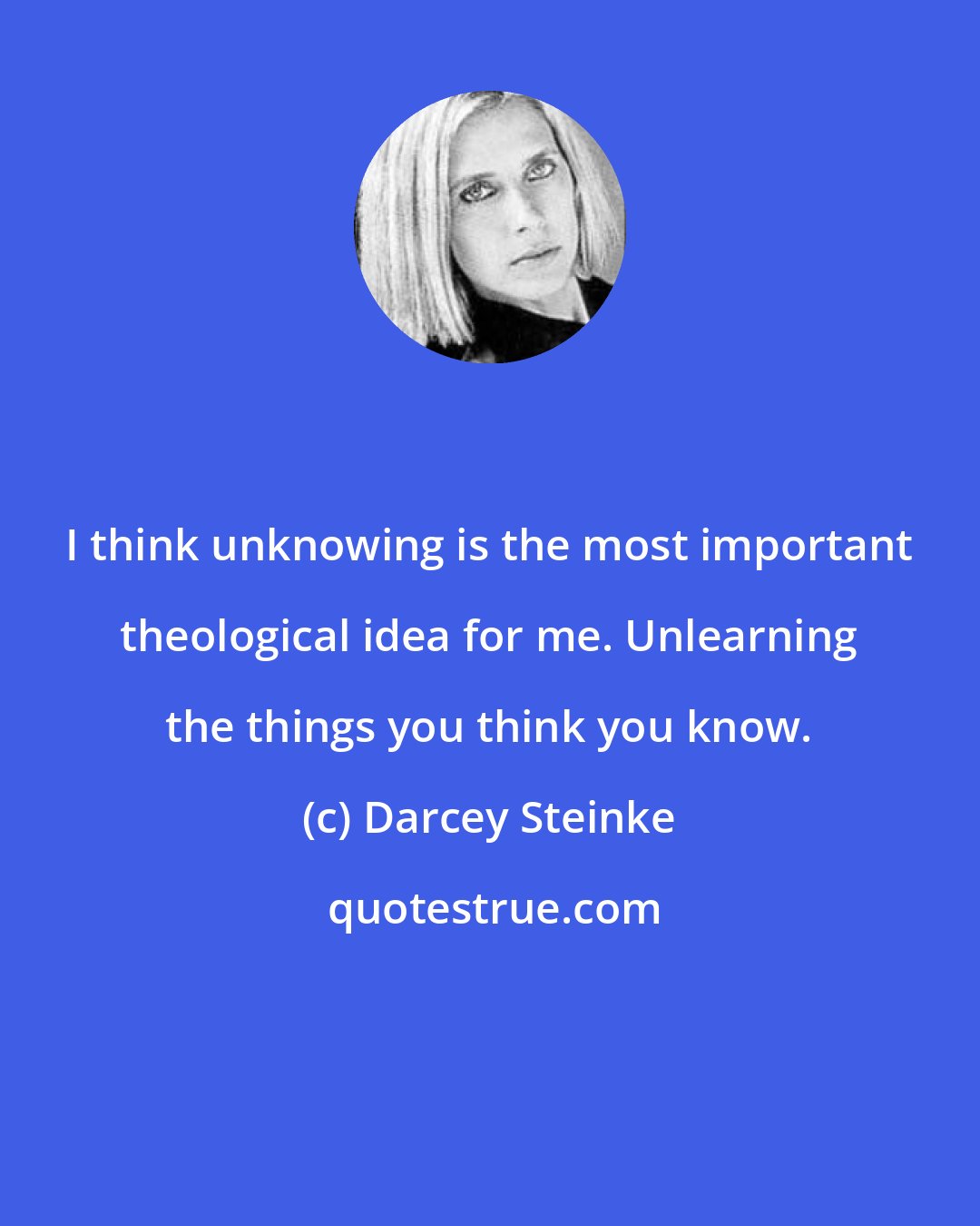 Darcey Steinke: I think unknowing is the most important theological idea for me. Unlearning the things you think you know.