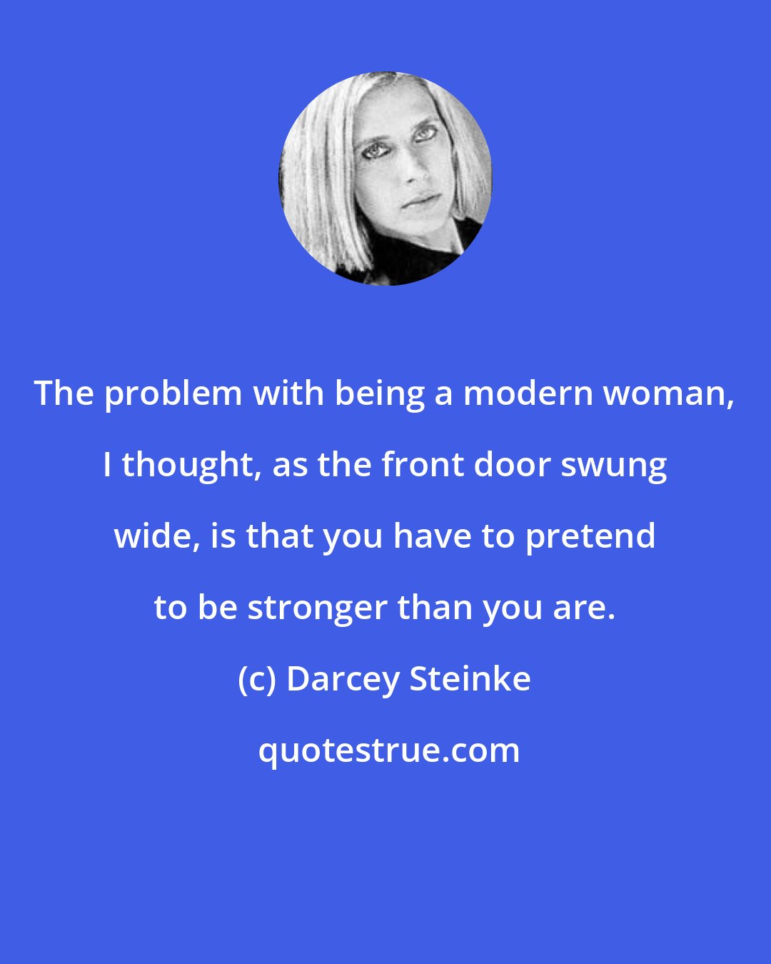 Darcey Steinke: The problem with being a modern woman, I thought, as the front door swung wide, is that you have to pretend to be stronger than you are.