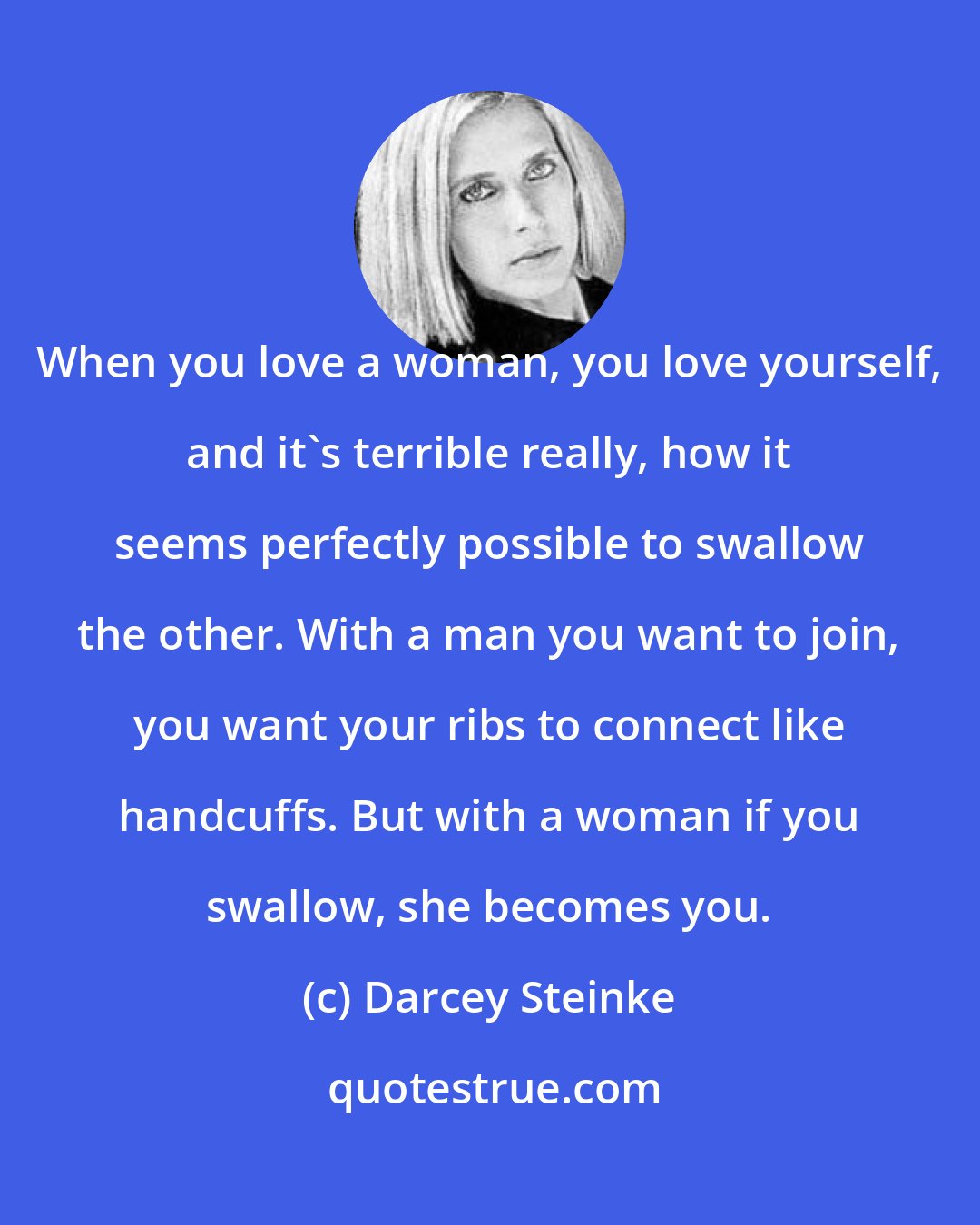 Darcey Steinke: When you love a woman, you love yourself, and it's terrible really, how it seems perfectly possible to swallow the other. With a man you want to join, you want your ribs to connect like handcuffs. But with a woman if you swallow, she becomes you.