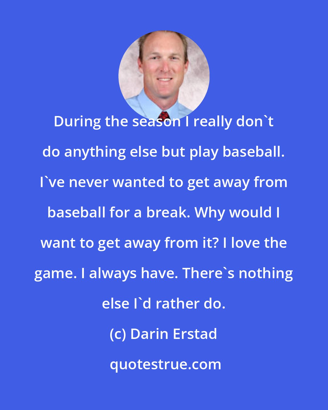 Darin Erstad: During the season I really don't do anything else but play baseball. I've never wanted to get away from baseball for a break. Why would I want to get away from it? I love the game. I always have. There's nothing else I'd rather do.