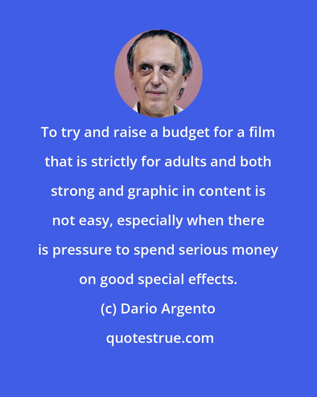 Dario Argento: To try and raise a budget for a film that is strictly for adults and both strong and graphic in content is not easy, especially when there is pressure to spend serious money on good special effects.