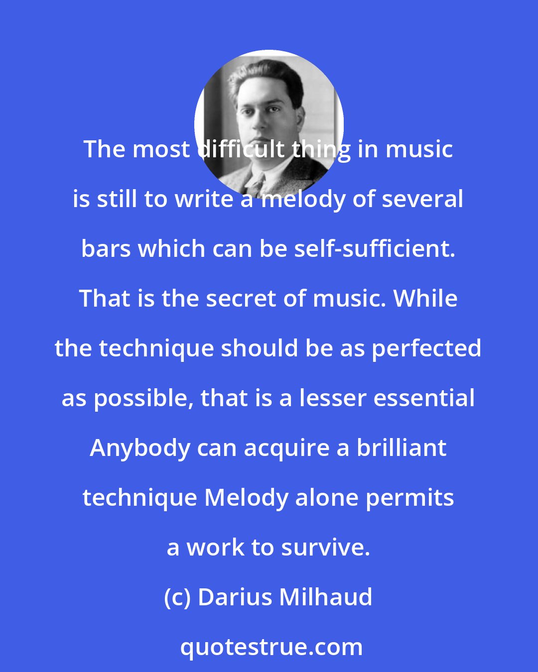 Darius Milhaud: The most difficult thing in music is still to write a melody of several bars which can be self-sufficient. That is the secret of music. While the technique should be as perfected as possible, that is a lesser essential Anybody can acquire a brilliant technique Melody alone permits a work to survive.